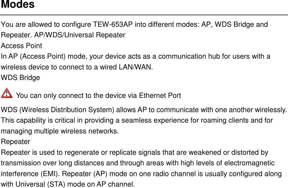 Modes You are allowed to configure TEW-653AP into different modes: AP, WDS Bridge and Repeater. AP/WDS/Universal Repeater Access Point In AP (Access Point) mode, your device acts as a communication hub for users with a wireless device to connect to a wired LAN/WAN. WDS Bridge   You can only connect to the device via Ethernet Port WDS (Wireless Distribution System) allows AP to communicate with one another wirelessly. This capability is critical in providing a seamless experience for roaming clients and for managing multiple wireless networks. Repeater Repeater is used to regenerate or replicate signals that are weakened or distorted by transmission over long distances and through areas with high levels of electromagnetic interference (EMI). Repeater (AP) mode on one radio channel is usually configured along with Universal (STA) mode on AP channel.    