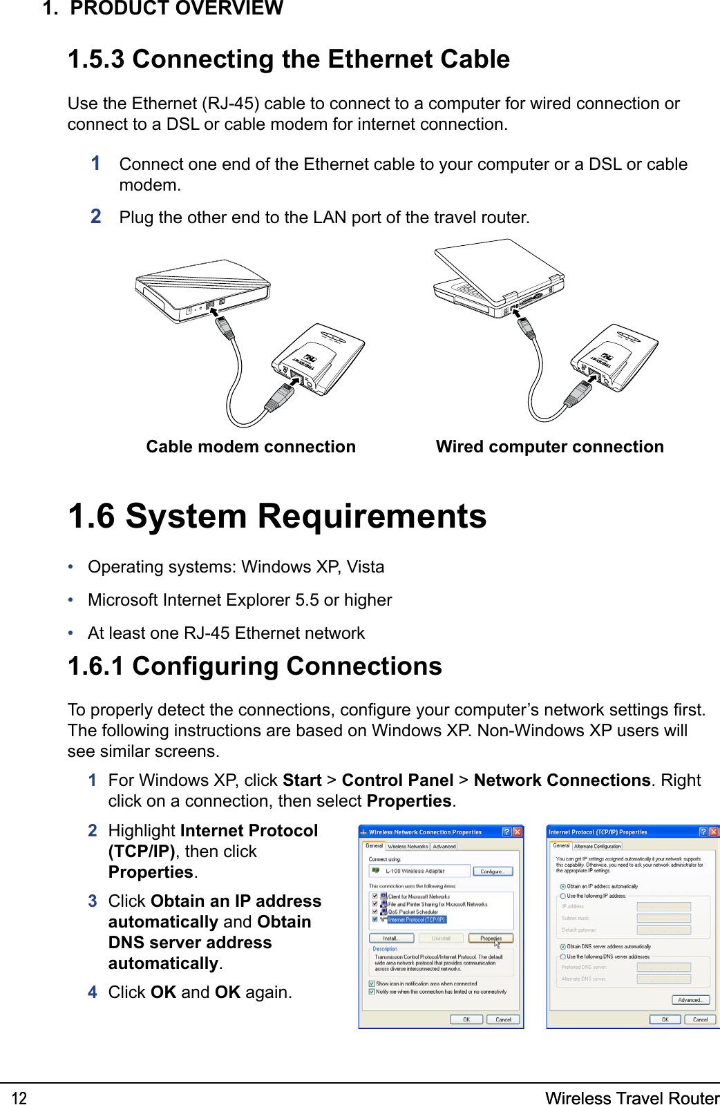 Wireless Travel Router12Wireless Travel Router121.  PRODUCT OVERVIEWUse the Ethernet (RJ-45) cable to connect to a computer for wired connection or connect to a DSL or cable modem for internet connection.1  Connect one end of the Ethernet cable to your computer or a DSL or cable modem.2  Plug the other end to the LAN port of the travel router.1.5.3 Connecting the Ethernet CableCable modem connection Wired computer connection1.6 System RequirementsOperating systems: Windows XP, VistaMicrosoft Internet Explorer 5.5 or higherAt least one RJ-45 Ethernet network•••1.6.1 Conguring ConnectionsTo properly detect the connections, congure your computer’s network settings rst. The following instructions are based on Windows XP. Non-Windows XP users will see similar screens.  1  For Windows XP, click Start &gt; Control Panel &gt; Network Connections. Right click on a connection, then select Properties.2  Highlight Internet Protocol (TCP/IP), then click Properties.3  Click Obtain an IP address automatically and Obtain DNS server address automatically.4  Click OK and OK again.