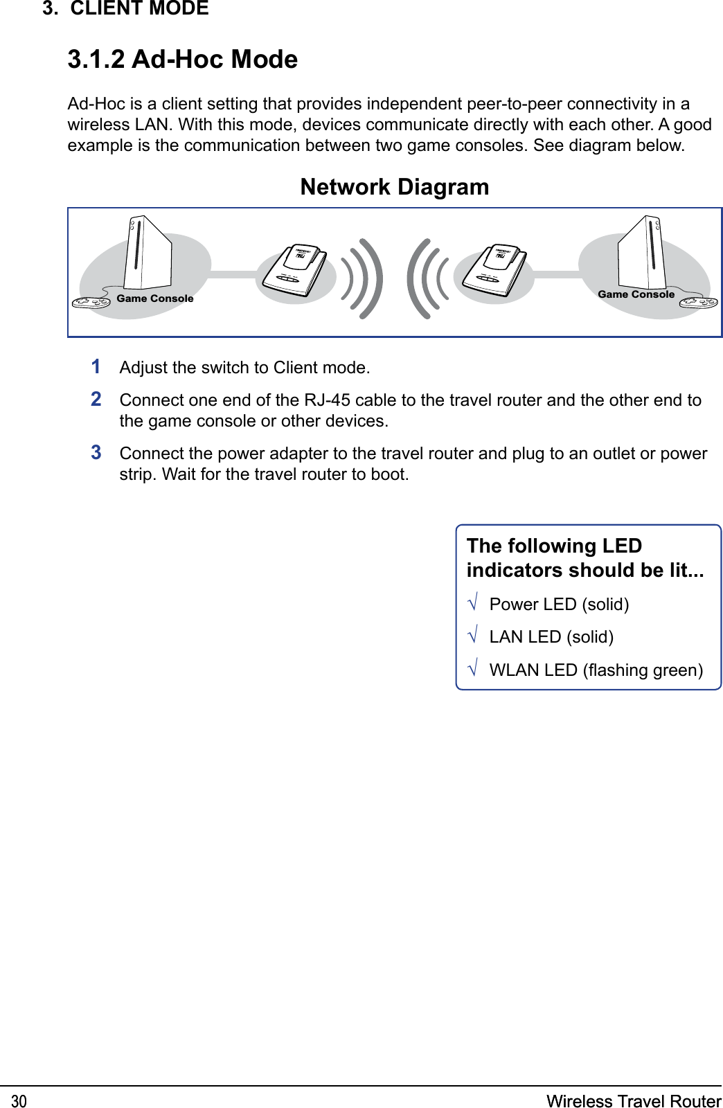 Wireless Travel Router30 Wireless Travel Router303.  CLIENT MODE3.1.2 Ad-Hoc ModeAd-Hoc is a client setting that provides independent peer-to-peer connectivity in a wireless LAN. With this mode, devices communicate directly with each other. A good example is the communication between two game consoles. See diagram below.1  Adjust the switch to Client mode. 2  Connect one end of the RJ-45 cable to the travel router and the other end to the game console or other devices.3  Connect the power adapter to the travel router and plug to an outlet or power strip. Wait for the travel router to boot.Network DiagramGame ConsoleGame ConsoleThe following LED indicators should be lit...Power LED (solid)LAN LED (solid)WLAN LED (ashing green)√√√