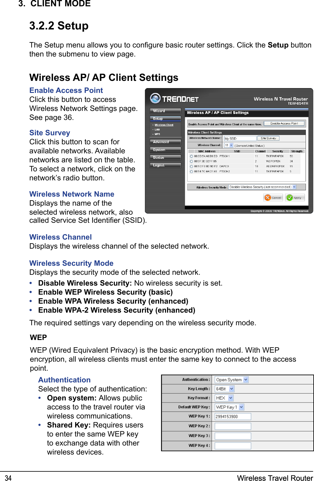 Wireless Travel Router34 Wireless Travel Router343.  CLIENT MODE3.2.2 SetupThe Setup menu allows you to congure basic router settings. Click the Setup button then the submenu to view page.Wireless AP/ AP Client SettingsEnable Access PointClick this button to access Wireless Network Settings page. See page 36.Site SurveyClick this button to scan for available networks. Available networks are listed on the table. To select a network, click on the network’s radio button.Wireless Network NameDisplays the name of the selected wireless network, also called Service Set Identier (SSID).Wireless ChannelDisplays the wireless channel of the selected network.Wireless Security ModeDisplays the security mode of the selected network.Disable Wireless Security: No wireless security is set.Enable WEP Wireless Security (basic)Enable WPA Wireless Security (enhanced)Enable WPA-2 Wireless Security (enhanced)The required settings vary depending on the wireless security mode. ••••WEPWEP (Wired Equivalent Privacy) is the basic encryption method. With WEP encryption, all wireless clients must enter the same key to connect to the access point.AuthenticationSelect the type of authentication:Open system: Allows public access to the travel router via wireless communications.Shared Key: Requires users to enter the same WEP key to exchange data with other wireless devices.••