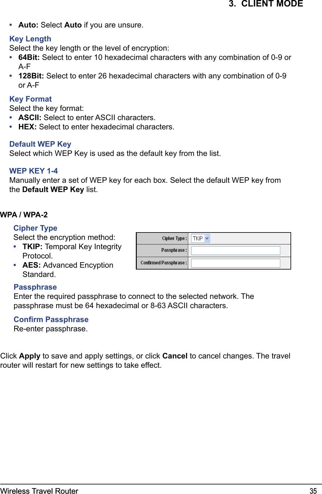 Wireless Travel Router 35Wireless Travel Router 353.  CLIENT MODEWPA / WPA-2Cipher TypeSelect the encryption method:TKIP: Temporal Key Integrity Protocol.AES: Advanced Encyption Standard.••PassphraseEnter the required passphrase to connect to the selected network. The passphrase must be 64 hexadecimal or 8-63 ASCII characters.Conrm PassphraseRe-enter passphrase.Click Apply to save and apply settings, or click Cancel to cancel changes. The travel router will restart for new settings to take effect.Auto: Select Auto if you are unsure.Key LengthSelect the key length or the level of encryption:64Bit: Select to enter 10 hexadecimal characters with any combination of 0-9 or A-F128Bit: Select to enter 26 hexadecimal characters with any combination of 0-9 or A-FKey FormatSelect the key format:ASCII: Select to enter ASCII characters.HEX: Select to enter hexadecimal characters.Default WEP KeySelect which WEP Key is used as the default key from the list.WEP KEY 1-4Manually enter a set of WEP key for each box. Select the default WEP key from the Default WEP Key list.•••••