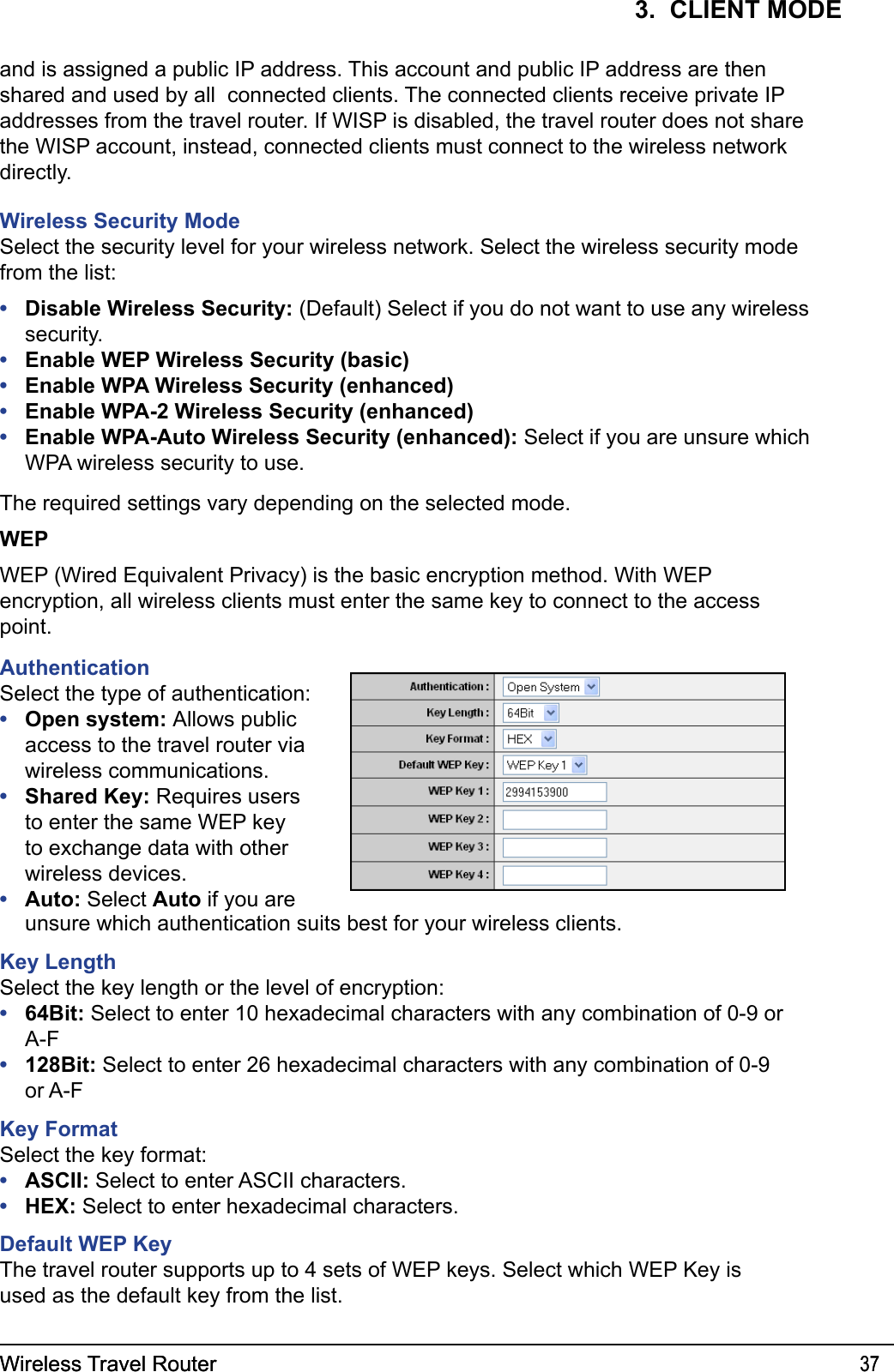 Wireless Travel Router 37Wireless Travel Router 373.  CLIENT MODEand is assigned a public IP address. This account and public IP address are then shared and used by all  connected clients. The connected clients receive private IP addresses from the travel router. If WISP is disabled, the travel router does not share the WISP account, instead, connected clients must connect to the wireless network directly.Wireless Security ModeSelect the security level for your wireless network. Select the wireless security mode from the list:Disable Wireless Security: (Default) Select if you do not want to use any wireless security.Enable WEP Wireless Security (basic)Enable WPA Wireless Security (enhanced)Enable WPA-2 Wireless Security (enhanced)Enable WPA-Auto Wireless Security (enhanced): Select if you are unsure which WPA wireless security to use.The required settings vary depending on the selected mode. WEPWEP (Wired Equivalent Privacy) is the basic encryption method. With WEP encryption, all wireless clients must enter the same key to connect to the access point.•••••AuthenticationSelect the type of authentication:Open system: Allows public access to the travel router via wireless communications.Shared Key: Requires users to enter the same WEP key to exchange data with other wireless devices.Auto: Select Auto if you are •••unsure which authentication suits best for your wireless clients.Key LengthSelect the key length or the level of encryption:64Bit: Select to enter 10 hexadecimal characters with any combination of 0-9 or A-F128Bit: Select to enter 26 hexadecimal characters with any combination of 0-9 or A-FKey FormatSelect the key format:ASCII: Select to enter ASCII characters.HEX: Select to enter hexadecimal characters.Default WEP KeyThe travel router supports up to 4 sets of WEP keys. Select which WEP Key is used as the default key from the list.••••