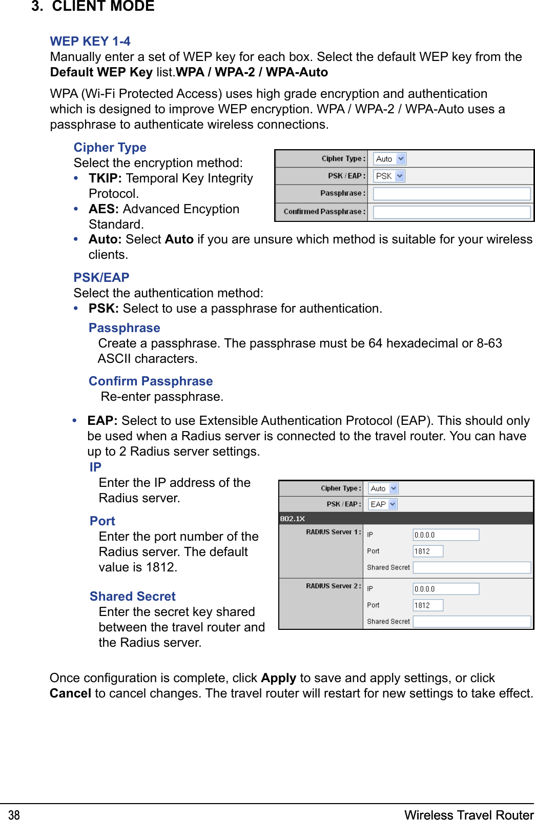 Wireless Travel Router38 Wireless Travel Router383.  CLIENT MODEWEP KEY 1-4Manually enter a set of WEP key for each box. Select the default WEP key from the Default WEP Key list.WPA / WPA-2 / WPA-AutoWPA (Wi-Fi Protected Access) uses high grade encryption and authentication which is designed to improve WEP encryption. WPA / WPA-2 / WPA-Auto uses a passphrase to authenticate wireless connections.Cipher TypeSelect the encryption method:TKIP: Temporal Key Integrity Protocol.AES: Advanced Encyption Standard.••Auto: Select Auto if you are unsure which method is suitable for your wireless clients.PSK/EAPSelect the authentication method:PSK: Select to use a passphrase for authentication. ••EAP: Select to use Extensible Authentication Protocol (EAP). This should only be used when a Radius server is connected to the travel router. You can have up to 2 Radius server settings.•IPEnter the IP address of the Radius server. PortEnter the port number of the Radius server. The default value is 1812.Shared SecretEnter the secret key shared between the travel router and the Radius server.Once conguration is complete, click Apply to save and apply settings, or click Cancel to cancel changes. The travel router will restart for new settings to take effect.Passphrase Create a passphrase. The passphrase must be 64 hexadecimal or 8-63 ASCII characters.Conrm PassphraseRe-enter passphrase.