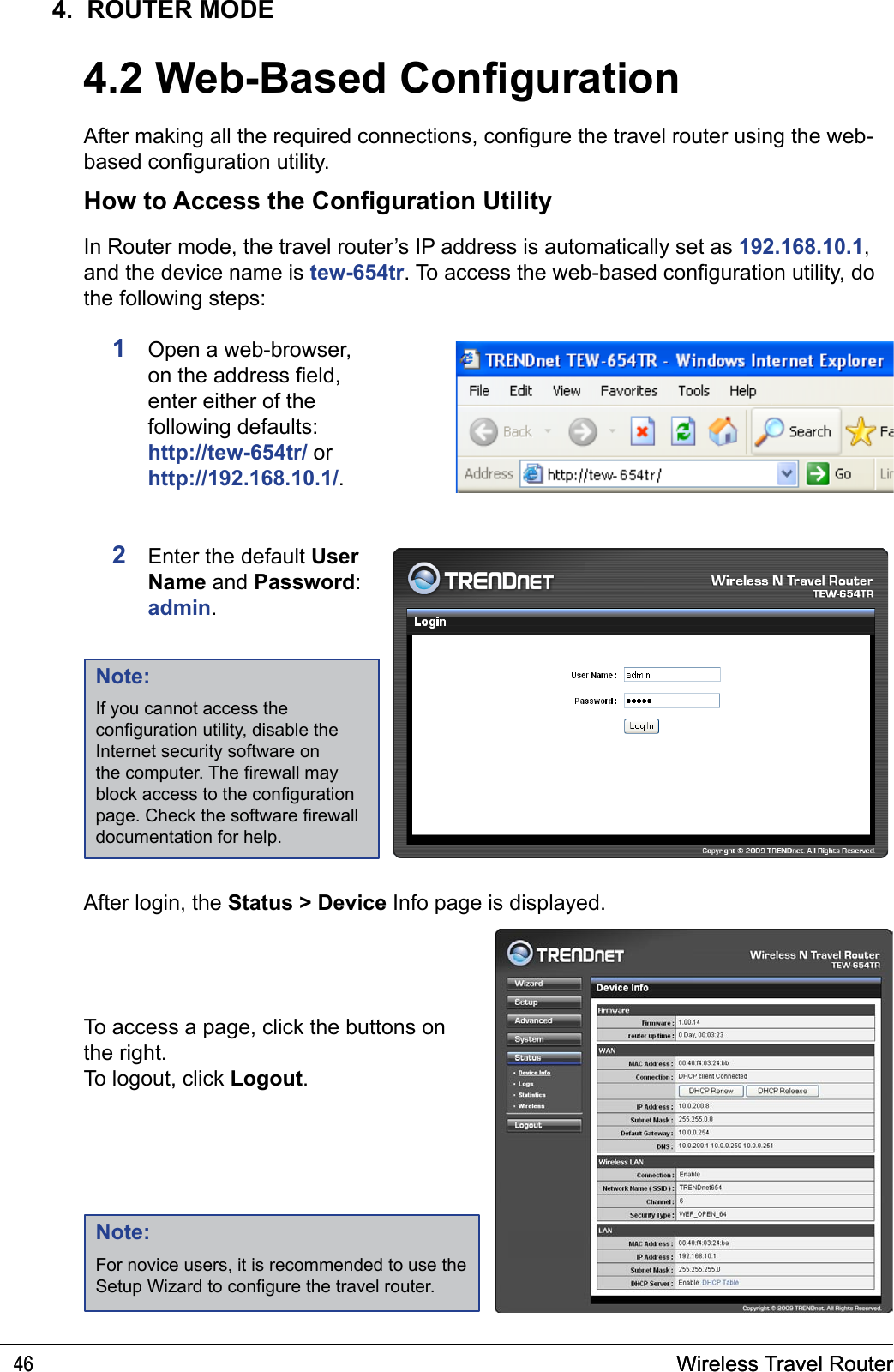 Wireless Travel Router46 Wireless Travel Router464.  ROUTER MODE4.2 Web-Based CongurationAfter making all the required connections, congure the travel router using the web-based conguration utility.How to Access the Conguration Utility1  Open a web-browser, on the address eld, enter either of the following defaults: http://tew-654tr/ or  http://192.168.10.1/.2  Enter the default User Name and Password: admin.In Router mode, the travel router’s IP address is automatically set as 192.168.10.1, and the device name is tew-654tr. To access the web-based conguration utility, do the following steps:After login, the Status &gt; Device Info page is displayed.Note:For novice users, it is recommended to use the Setup Wizard to congure the travel router.Note:If you cannot access the conguration utility, disable the Internet security software on the computer. The rewall may block access to the conguration page. Check the software rewall documentation for help. To access a page, click the buttons on the right. To logout, click Logout. 