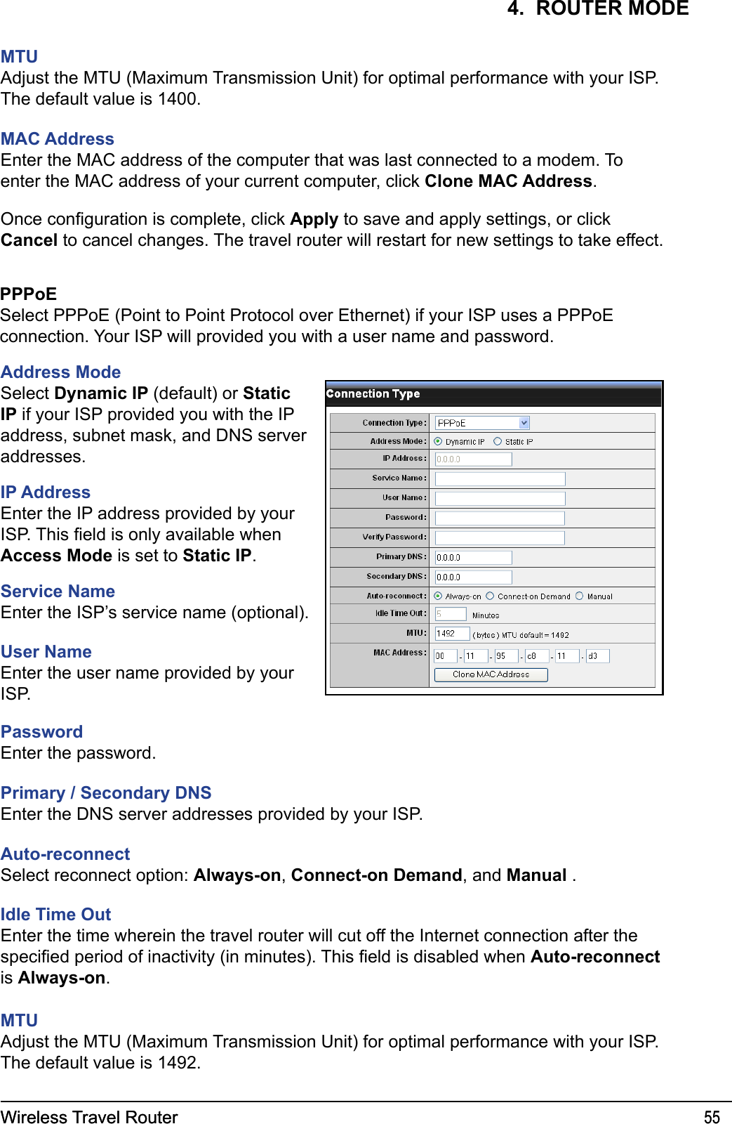 Wireless Travel Router 55Wireless Travel Router 554.  ROUTER MODEMTUAdjust the MTU (Maximum Transmission Unit) for optimal performance with your ISP. The default value is 1400.MAC AddressEnter the MAC address of the computer that was last connected to a modem. To enter the MAC address of your current computer, click Clone MAC Address.Once conguration is complete, click Apply to save and apply settings, or click Cancel to cancel changes. The travel router will restart for new settings to take effect.PPPoESelect PPPoE (Point to Point Protocol over Ethernet) if your ISP uses a PPPoE connection. Your ISP will provided you with a user name and password.Address ModeSelect Dynamic IP (default) or Static IP if your ISP provided you with the IP address, subnet mask, and DNS server addresses.IP AddressEnter the IP address provided by your ISP. This eld is only available when Access Mode is set to Static IP.Service NameEnter the ISP’s service name (optional).User Name Enter the user name provided by your ISP.PasswordEnter the password.Primary / Secondary DNSEnter the DNS server addresses provided by your ISP.Auto-reconnectSelect reconnect option: Always-on, Connect-on Demand, and Manual .Idle Time OutEnter the time wherein the travel router will cut off the Internet connection after the specied period of inactivity (in minutes). This eld is disabled when Auto-reconnect is Always-on.MTUAdjust the MTU (Maximum Transmission Unit) for optimal performance with your ISP. The default value is 1492.