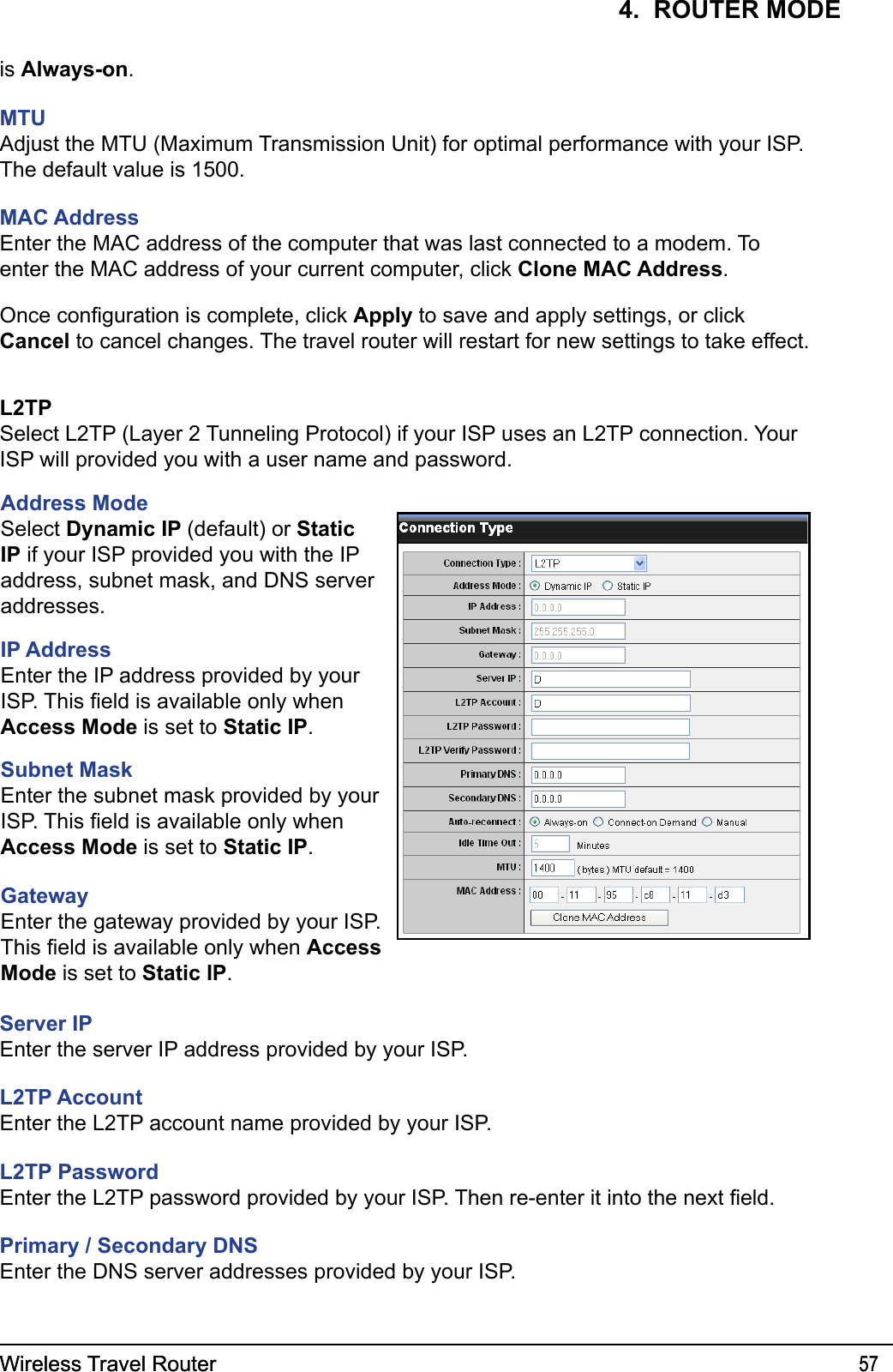 Wireless Travel Router 57Wireless Travel Router 574.  ROUTER MODEis Always-on.MTUAdjust the MTU (Maximum Transmission Unit) for optimal performance with your ISP. The default value is 1500.MAC AddressEnter the MAC address of the computer that was last connected to a modem. To enter the MAC address of your current computer, click Clone MAC Address.Once conguration is complete, click Apply to save and apply settings, or click Cancel to cancel changes. The travel router will restart for new settings to take effect.L2TPSelect L2TP (Layer 2 Tunneling Protocol) if your ISP uses an L2TP connection. Your ISP will provided you with a user name and password. Address ModeSelect Dynamic IP (default) or Static IP if your ISP provided you with the IP address, subnet mask, and DNS server addresses.IP AddressEnter the IP address provided by your ISP. This eld is available only when Access Mode is set to Static IP.Subnet MaskEnter the subnet mask provided by your ISP. This eld is available only when Access Mode is set to Static IP.Gateway Enter the gateway provided by your ISP. This eld is available only when Access Mode is set to Static IP.Server IPEnter the server IP address provided by your ISP.L2TP AccountEnter the L2TP account name provided by your ISP.L2TP PasswordEnter the L2TP password provided by your ISP. Then re-enter it into the next eld.Primary / Secondary DNSEnter the DNS server addresses provided by your ISP.