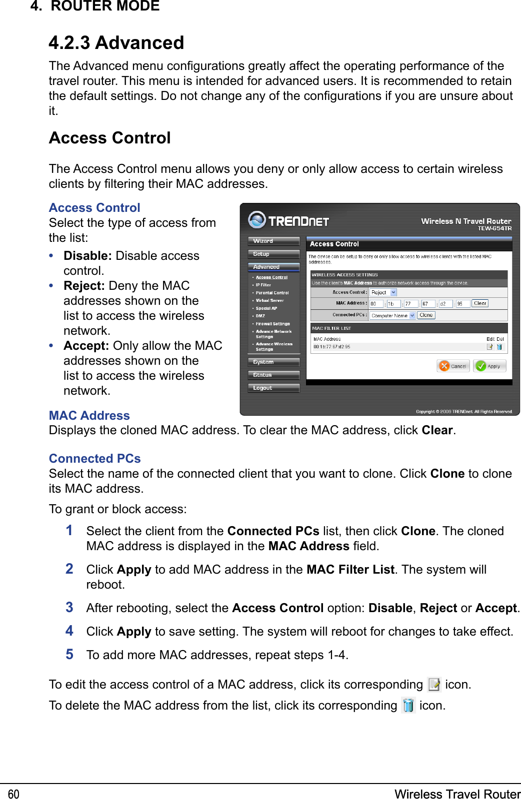 Wireless Travel Router60 Wireless Travel Router604.  ROUTER MODE4.2.3 AdvancedThe Advanced menu congurations greatly affect the operating performance of the travel router. This menu is intended for advanced users. It is recommended to retain the default settings. Do not change any of the congurations if you are unsure about it. Access ControlThe Access Control menu allows you deny or only allow access to certain wireless clients by ltering their MAC addresses.Access ControlSelect the type of access from the list:Disable: Disable access control.Reject: Deny the MAC addresses shown on the list to access the wireless network.Accept: Only allow the MAC addresses shown on the list to access the wireless network.MAC Address•••1   Select the client from the Connected PCs list, then click Clone. The cloned MAC address is displayed in the MAC Address eld.2  Click Apply to add MAC address in the MAC Filter List. The system will reboot.3  After rebooting, select the Access Control option: Disable, Reject or Accept.4  Click Apply to save setting. The system will reboot for changes to take effect.5  To add more MAC addresses, repeat steps 1-4.Displays the cloned MAC address. To clear the MAC address, click Clear.Connected PCsSelect the name of the connected client that you want to clone. Click Clone to clone its MAC address.To grant or block access:To edit the access control of a MAC address, click its corresponding   icon.To delete the MAC address from the list, click its corresponding   icon.