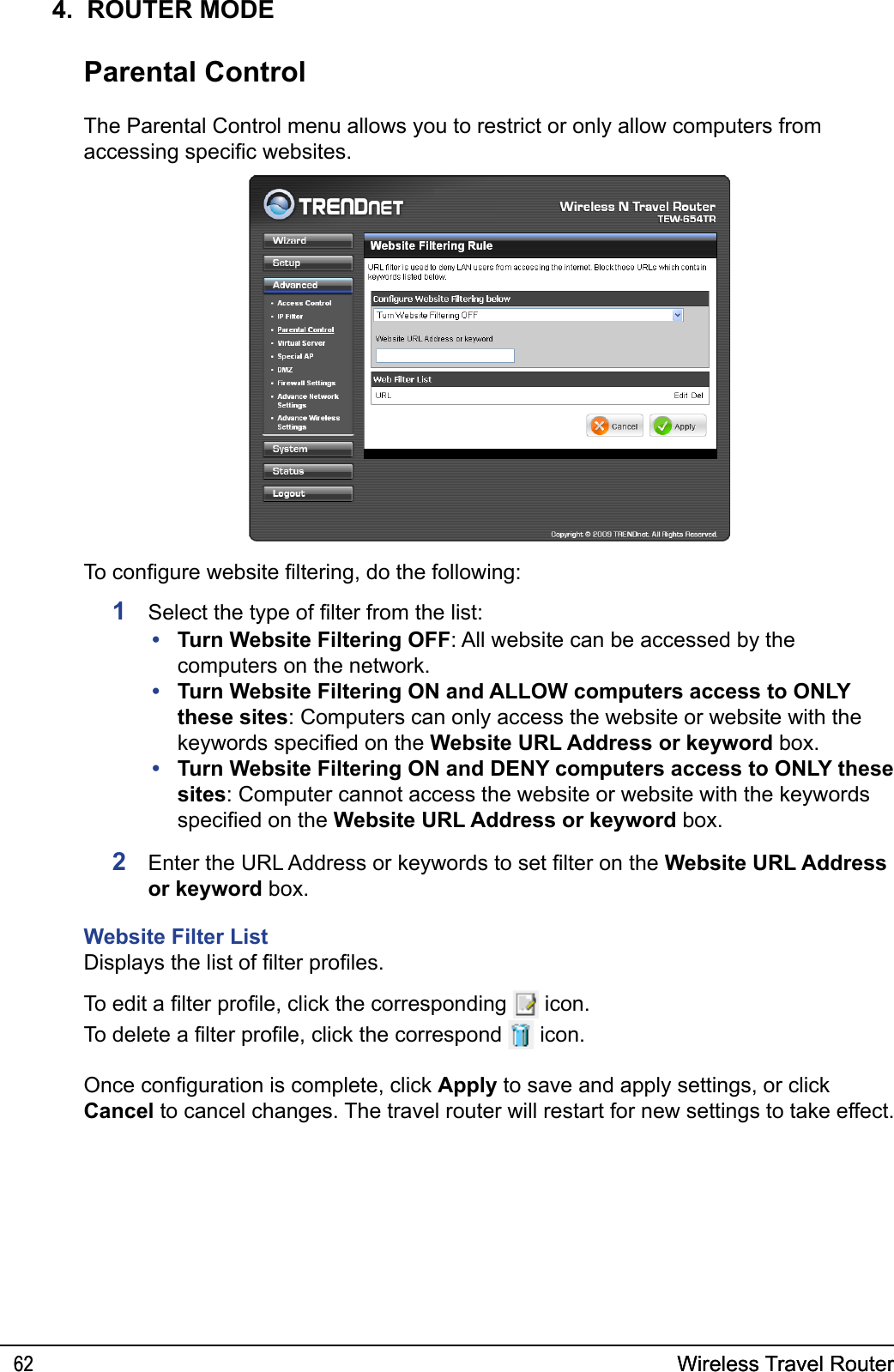Wireless Travel Router62 Wireless Travel Router624.  ROUTER MODEParental ControlThe Parental Control menu allows you to restrict or only allow computers from accessing specic websites.Turn Website Filtering OFF: All website can be accessed by the computers on the network.Turn Website Filtering ON and ALLOW computers access to ONLY these sites: Computers can only access the website or website with the keywords specied on the Website URL Address or keyword box.Turn Website Filtering ON and DENY computers access to ONLY these sites: Computer cannot access the website or website with the keywords specied on the Website URL Address or keyword box.•••To congure website ltering, do the following:1  Select the type of lter from the list:2  Enter the URL Address or keywords to set lter on the Website URL Address or keyword box. Website Filter ListDisplays the list of lter proles. To edit a lter prole, click the corresponding   icon.To delete a lter prole, click the correspond   icon.Once conguration is complete, click Apply to save and apply settings, or click Cancel to cancel changes. The travel router will restart for new settings to take effect.
