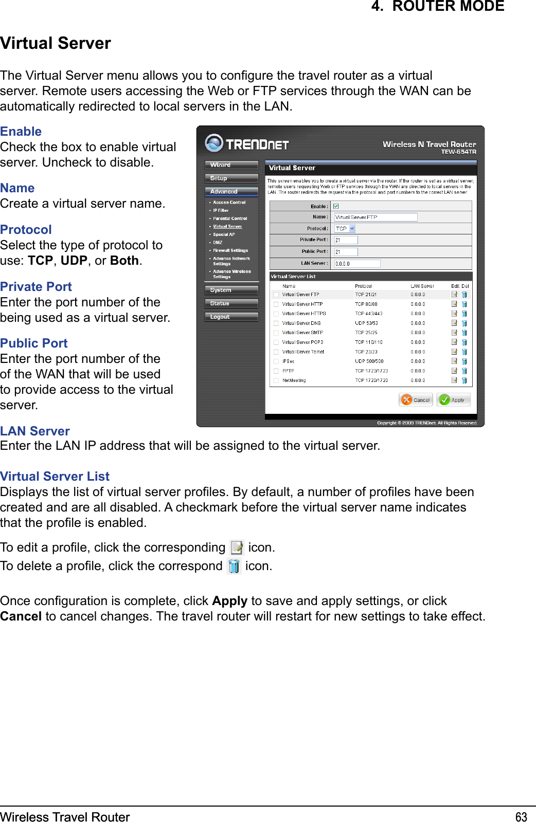 Wireless Travel Router 63Wireless Travel Router 634.  ROUTER MODEVirtual ServerThe Virtual Server menu allows you to congure the travel router as a virtual server. Remote users accessing the Web or FTP services through the WAN can be automatically redirected to local servers in the LAN. EnableCheck the box to enable virtual server. Uncheck to disable.NameCreate a virtual server name.ProtocolSelect the type of protocol to use: TCP, UDP, or Both.Private PortEnter the port number of the being used as a virtual server.Public PortEnter the port number of the of the WAN that will be used to provide access to the virtual server. LAN ServerEnter the LAN IP address that will be assigned to the virtual server.Virtual Server ListDisplays the list of virtual server proles. By default, a number of proles have been created and are all disabled. A checkmark before the virtual server name indicates that the prole is enabled. To edit a prole, click the corresponding   icon.To delete a prole, click the correspond   icon.Once conguration is complete, click Apply to save and apply settings, or click Cancel to cancel changes. The travel router will restart for new settings to take effect.