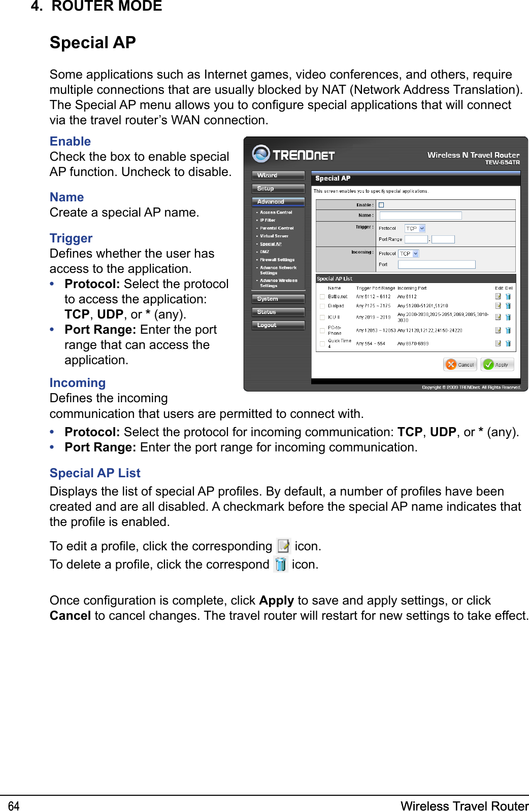 Wireless Travel Router64 Wireless Travel Router644.  ROUTER MODESpecial APSome applications such as Internet games, video conferences, and others, require multiple connections that are usually blocked by NAT (Network Address Translation). The Special AP menu allows you to congure special applications that will connect via the travel router’s WAN connection.  EnableCheck the box to enable special AP function. Uncheck to disable.  NameCreate a special AP name.TriggerDenes whether the user has access to the application.Protocol: Select the protocol to access the application: TCP, UDP, or * (any).Port Range: Enter the port range that can access the application.IncomingDenes the incoming ••communication that users are permitted to connect with.Protocol: Select the protocol for incoming communication: TCP, UDP, or * (any).Port Range: Enter the port range for incoming communication.Special AP ListDisplays the list of special AP proles. By default, a number of proles have been created and are all disabled. A checkmark before the special AP name indicates that the prole is enabled. To edit a prole, click the corresponding   icon.To delete a prole, click the correspond   icon.••Once conguration is complete, click Apply to save and apply settings, or click Cancel to cancel changes. The travel router will restart for new settings to take effect.