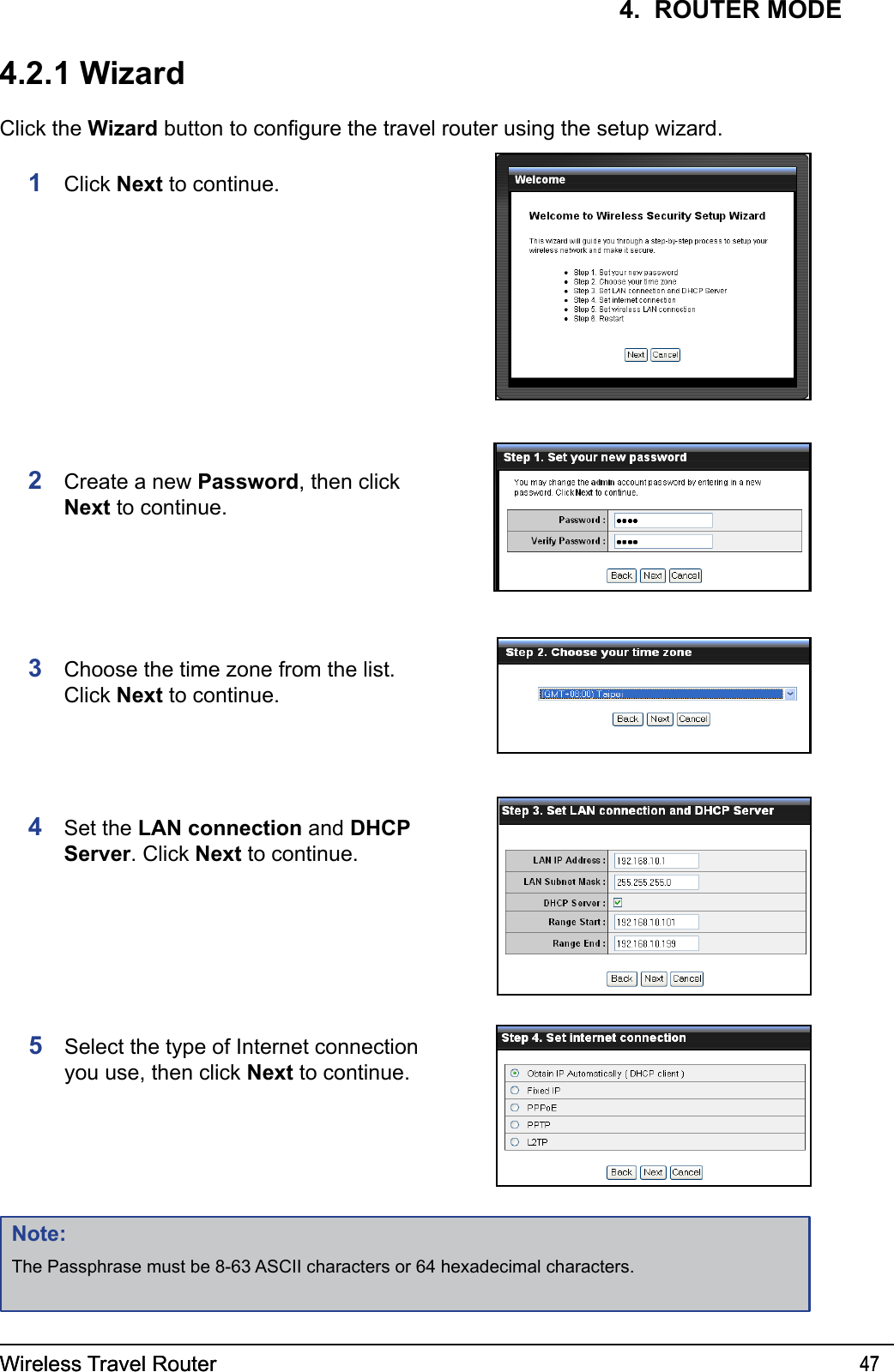 Wireless Travel Router 47Wireless Travel Router 474.  ROUTER MODE4.2.1 WizardClick the Wizard button to congure the travel router using the setup wizard.1  Click Next to continue.2  Create a new Password, then click Next to continue.3  Choose the time zone from the list. Click Next to continue.4  Set the LAN connection and DHCP Server. Click Next to continue.Note:The Passphrase must be 8-63 ASCII characters or 64 hexadecimal characters.5  Select the type of Internet connection you use, then click Next to continue.