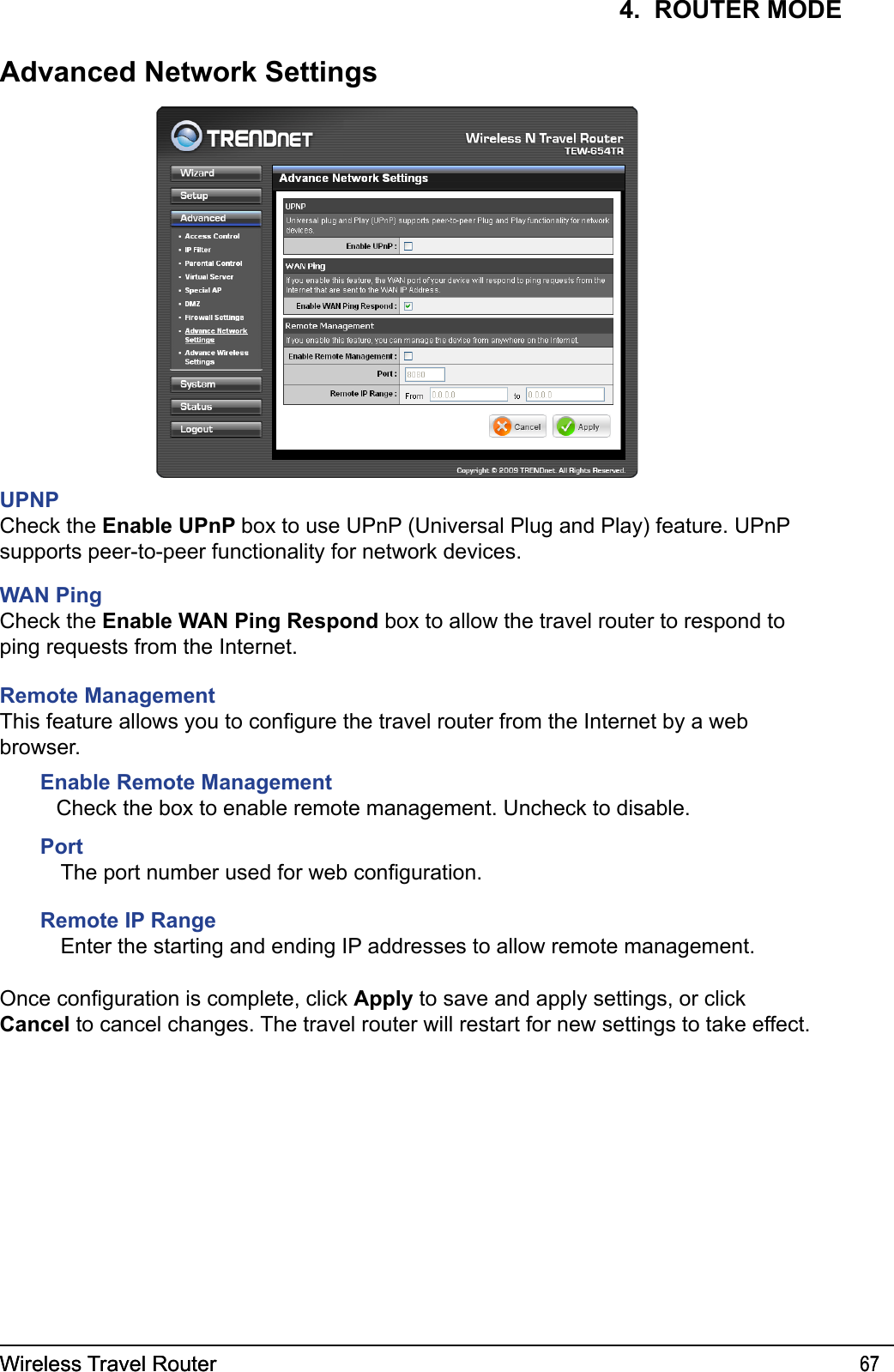 Wireless Travel Router 67Wireless Travel Router 674.  ROUTER MODEAdvanced Network SettingsUPNPCheck the Enable UPnP box to use UPnP (Universal Plug and Play) feature. UPnP supports peer-to-peer functionality for network devices. WAN PingCheck the Enable WAN Ping Respond box to allow the travel router to respond to ping requests from the Internet.Remote ManagementThis feature allows you to congure the travel router from the Internet by a web browser.Enable Remote Management Check the box to enable remote management. Uncheck to disable.PortThe port number used for web conguration.Remote IP RangeEnter the starting and ending IP addresses to allow remote management.Once conguration is complete, click Apply to save and apply settings, or click Cancel to cancel changes. The travel router will restart for new settings to take effect.
