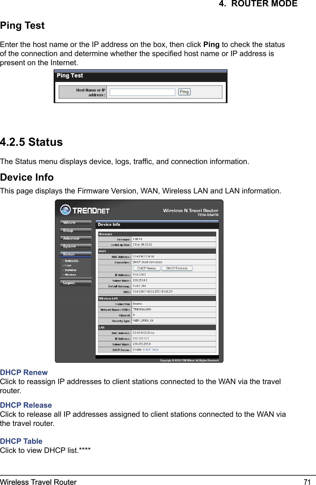 Wireless Travel Router 71Wireless Travel Router 714.  ROUTER MODE4.2.5 StatusThe Status menu displays device, logs, trafc, and connection information.Device InfoThis page displays the Firmware Version, WAN, Wireless LAN and LAN information.Ping TestEnter the host name or the IP address on the box, then click Ping to check the status of the connection and determine whether the specied host name or IP address is present on the Internet.DHCP RenewClick to reassign IP addresses to client stations connected to the WAN via the travel router.DHCP ReleaseClick to release all IP addresses assigned to client stations connected to the WAN via the travel router.DHCP TableClick to view DHCP list.****