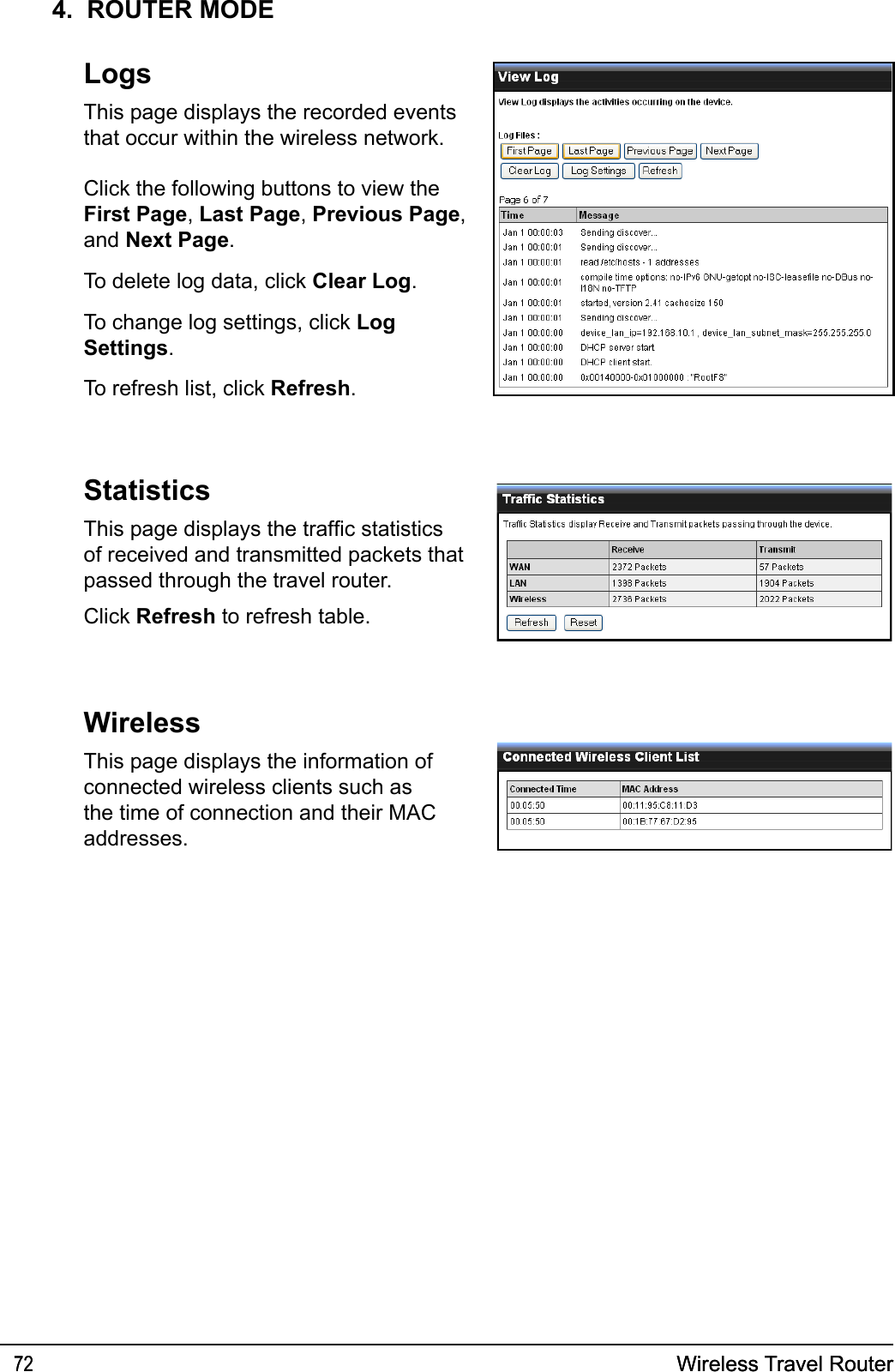 Wireless Travel Router72 Wireless Travel Router724.  ROUTER MODELogsThis page displays the recorded events that occur within the wireless network.Click the following buttons to view the First Page, Last Page, Previous Page, and Next Page.To delete log data, click Clear Log.To change log settings, click Log Settings.To refresh list, click Refresh.StatisticsThis page displays the trafc statistics of received and transmitted packets that passed through the travel router.Click Refresh to refresh table.WirelessThis page displays the information of connected wireless clients such as the time of connection and their MAC addresses.