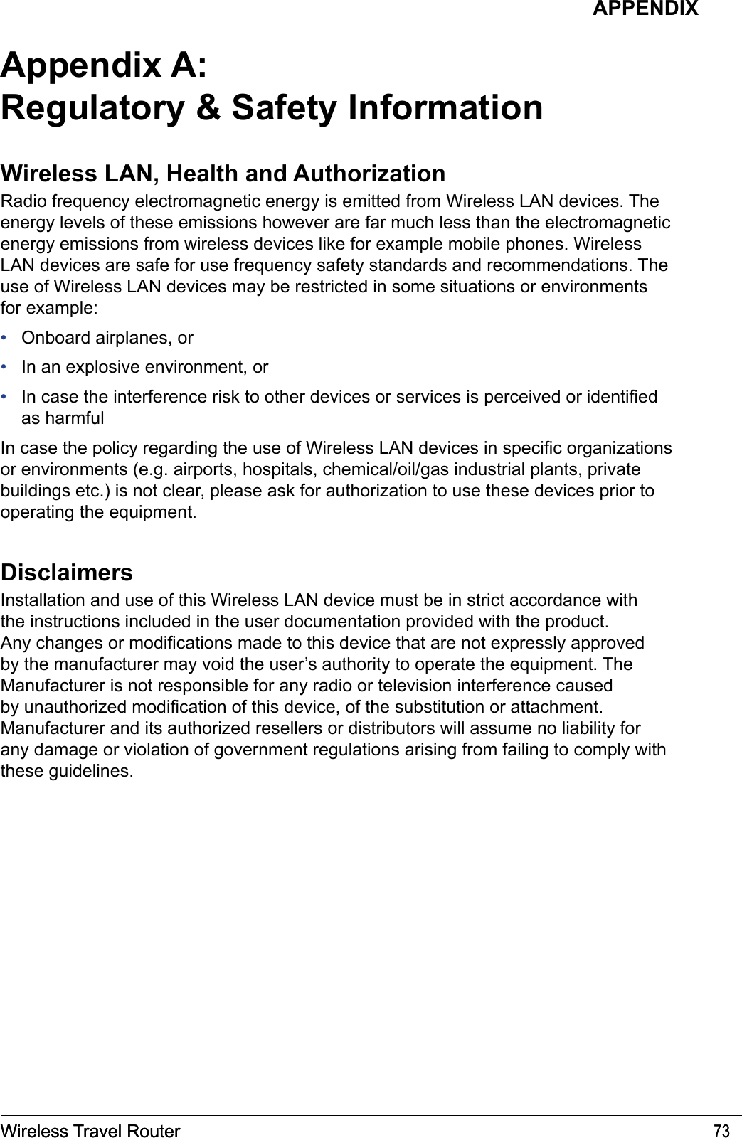 Wireless Travel Router 73Wireless Travel Router 73APPENDIXAppendix A:Regulatory &amp; Safety InformationWireless LAN, Health and AuthorizationRadio frequency electromagnetic energy is emitted from Wireless LAN devices. The energy levels of these emissions however are far much less than the electromagnetic energy emissions from wireless devices like for example mobile phones. Wireless LAN devices are safe for use frequency safety standards and recommendations. The use of Wireless LAN devices may be restricted in some situations or environments for example:Onboard airplanes, orIn an explosive environment, orIn case the interference risk to other devices or services is perceived or identied as harmfulIn case the policy regarding the use of Wireless LAN devices in specic organizations or environments (e.g. airports, hospitals, chemical/oil/gas industrial plants, private buildings etc.) is not clear, please ask for authorization to use these devices prior to operating the equipment.DisclaimersInstallation and use of this Wireless LAN device must be in strict accordance with the instructions included in the user documentation provided with the product. Any changes or modications made to this device that are not expressly approved by the manufacturer may void the user’s authority to operate the equipment. The Manufacturer is not responsible for any radio or television interference caused by unauthorized modication of this device, of the substitution or attachment. Manufacturer and its authorized resellers or distributors will assume no liability for any damage or violation of government regulations arising from failing to comply with these guidelines.•••