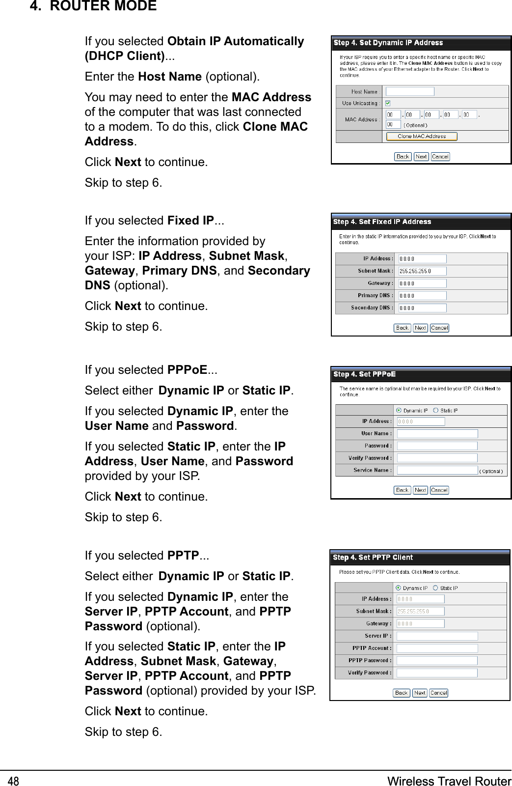 Wireless Travel Router48 Wireless Travel Router484.  ROUTER MODE If you selected Obtain IP Automatically (DHCP Client)...  Enter the Host Name (optional).   You may need to enter the MAC Address of the computer that was last connected to a modem. To do this, click Clone MAC Address.  Click Next to continue.   Skip to step 6. If you selected Fixed IP...  Enter the information provided by your ISP: IP Address, Subnet Mask, Gateway, Primary DNS, and Secondary DNS (optional).  Click Next to continue.  Skip to step 6. If you selected PPPoE...  Select either  Dynamic IP or Static IP.  If you selected Dynamic IP, enter the User Name and Password.  If you selected Static IP, enter the IP Address, User Name, and Password provided by your ISP.  Click Next to continue.  Skip to step 6. If you selected PPTP...  Select either  Dynamic IP or Static IP.  If you selected Dynamic IP, enter the Server IP, PPTP Account, and PPTP Password (optional).  If you selected Static IP, enter the IP Address, Subnet Mask, Gateway, Server IP, PPTP Account, and PPTP Password (optional) provided by your ISP.  Click Next to continue.  Skip to step 6.