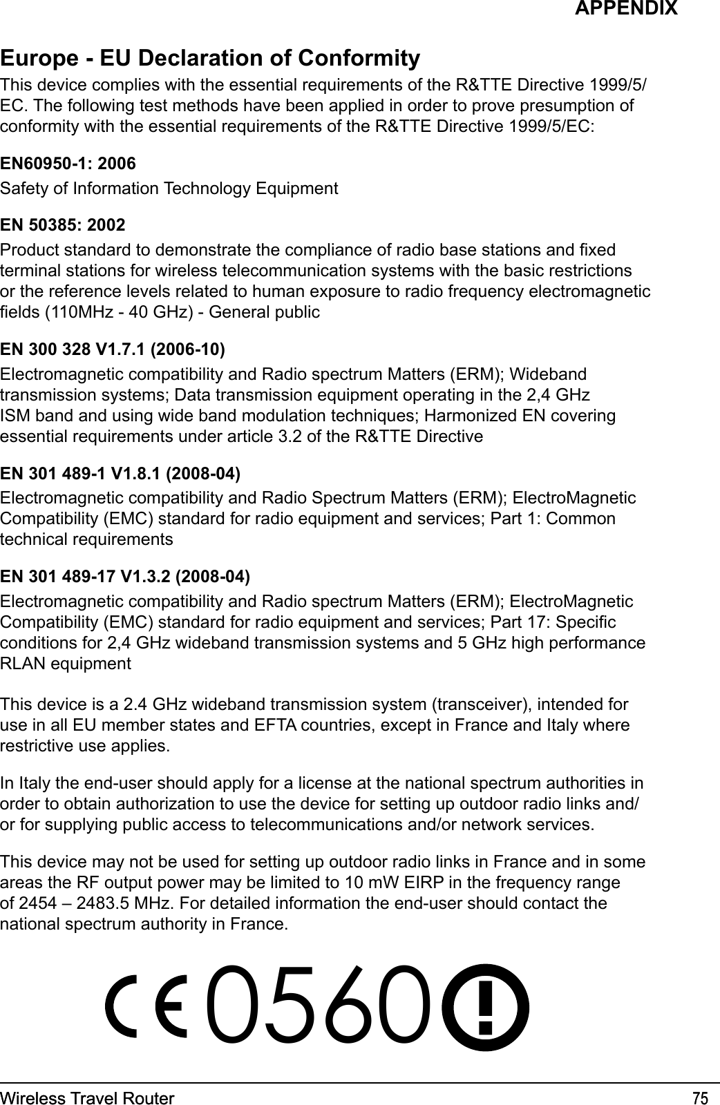 Wireless Travel Router 75Wireless Travel Router 75APPENDIXEurope - EU Declaration of ConformityThis device complies with the essential requirements of the R&amp;TTE Directive 1999/5/EC. The following test methods have been applied in order to prove presumption of conformity with the essential requirements of the R&amp;TTE Directive 1999/5/EC:EN60950-1: 2006Safety of Information Technology EquipmentEN 50385: 2002Product standard to demonstrate the compliance of radio base stations and xed terminal stations for wireless telecommunication systems with the basic restrictions or the reference levels related to human exposure to radio frequency electromagnetic elds (110MHz - 40 GHz) - General publicEN 300 328 V1.7.1 (2006-10)Electromagnetic compatibility and Radio spectrum Matters (ERM); Wideband transmission systems; Data transmission equipment operating in the 2,4 GHz ISM band and using wide band modulation techniques; Harmonized EN covering essential requirements under article 3.2 of the R&amp;TTE DirectiveEN 301 489-1 V1.8.1 (2008-04)Electromagnetic compatibility and Radio Spectrum Matters (ERM); ElectroMagnetic Compatibility (EMC) standard for radio equipment and services; Part 1: Common technical requirementsEN 301 489-17 V1.3.2 (2008-04) Electromagnetic compatibility and Radio spectrum Matters (ERM); ElectroMagnetic Compatibility (EMC) standard for radio equipment and services; Part 17: Specic conditions for 2,4 GHz wideband transmission systems and 5 GHz high performance RLAN equipmentThis device is a 2.4 GHz wideband transmission system (transceiver), intended for use in all EU member states and EFTA countries, except in France and Italy where restrictive use applies.In Italy the end-user should apply for a license at the national spectrum authorities in order to obtain authorization to use the device for setting up outdoor radio links and/or for supplying public access to telecommunications and/or network services.This device may not be used for setting up outdoor radio links in France and in some areas the RF output power may be limited to 10 mW EIRP in the frequency range of 2454 – 2483.5 MHz. For detailed information the end-user should contact the national spectrum authority in France.0560