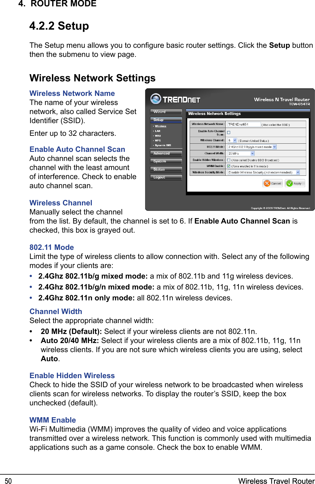 Wireless Travel Router50 Wireless Travel Router504.  ROUTER MODE4.2.2 SetupThe Setup menu allows you to congure basic router settings. Click the Setup button then the submenu to view page.Wireless Network SettingsWireless Network NameThe name of your wireless network, also called Service Set Identier (SSID).Enter up to 32 characters.Enable Auto Channel ScanAuto channel scan selects the channel with the least amount of interference. Check to enable auto channel scan. Wireless ChannelManually select the channel from the list. By default, the channel is set to 6. If Enable Auto Channel Scan is checked, this box is grayed out.802.11 ModeLimit the type of wireless clients to allow connection with. Select any of the following modes if your clients are: 2.4Ghz 802.11b/g mixed mode: a mix of 802.11b and 11g wireless devices.2.4Ghz 802.11b/g/n mixed mode: a mix of 802.11b, 11g, 11n wireless devices.2.4Ghz 802.11n only mode: all 802.11n wireless devices.Channel WidthSelect the appropriate channel width:20 MHz (Default): Select if your wireless clients are not 802.11n.Auto 20/40 MHz: Select if your wireless clients are a mix of 802.11b, 11g, 11n wireless clients. If you are not sure which wireless clients you are using, select Auto.Enable Hidden WirelessCheck to hide the SSID of your wireless network to be broadcasted when wireless clients scan for wireless networks. To display the router’s SSID, keep the box unchecked (default).WMM EnableWi-Fi Multimedia (WMM) improves the quality of video and voice applications transmitted over a wireless network. This function is commonly used with multimedia applications such as a game console. Check the box to enable WMM.•••••