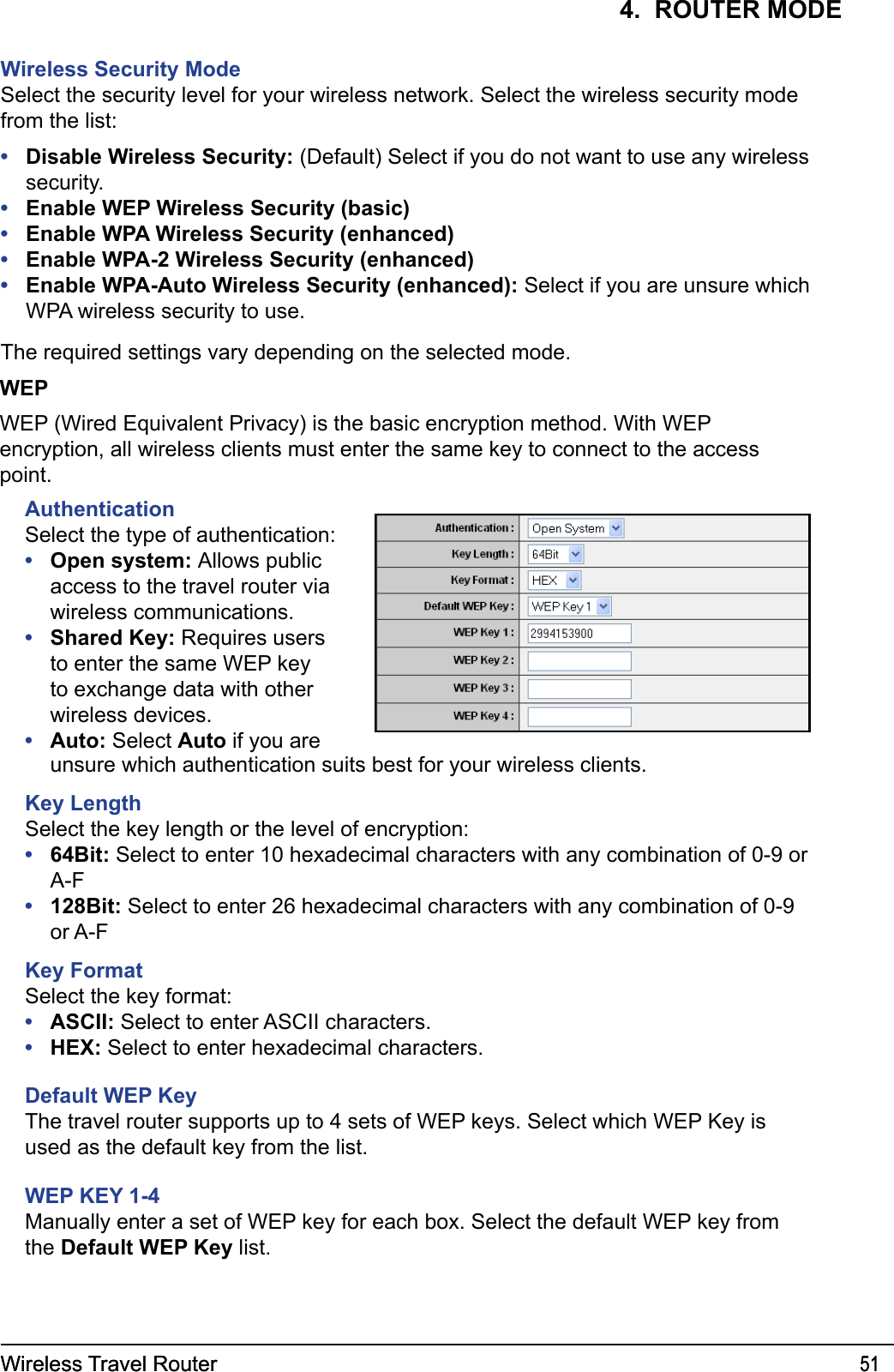 Wireless Travel Router 51Wireless Travel Router 514.  ROUTER MODEWireless Security ModeSelect the security level for your wireless network. Select the wireless security mode from the list:Disable Wireless Security: (Default) Select if you do not want to use any wireless security.Enable WEP Wireless Security (basic)Enable WPA Wireless Security (enhanced)Enable WPA-2 Wireless Security (enhanced)Enable WPA-Auto Wireless Security (enhanced): Select if you are unsure which WPA wireless security to use.The required settings vary depending on the selected mode. •••••WEPWEP (Wired Equivalent Privacy) is the basic encryption method. With WEP encryption, all wireless clients must enter the same key to connect to the access point.AuthenticationSelect the type of authentication:Open system: Allows public access to the travel router via wireless communications.Shared Key: Requires users to enter the same WEP key to exchange data with other wireless devices.Auto: Select Auto if you are •••unsure which authentication suits best for your wireless clients.Key LengthSelect the key length or the level of encryption:64Bit: Select to enter 10 hexadecimal characters with any combination of 0-9 or A-F128Bit: Select to enter 26 hexadecimal characters with any combination of 0-9 or A-FKey FormatSelect the key format:ASCII: Select to enter ASCII characters.HEX: Select to enter hexadecimal characters.Default WEP KeyThe travel router supports up to 4 sets of WEP keys. Select which WEP Key is used as the default key from the list.WEP KEY 1-4Manually enter a set of WEP key for each box. Select the default WEP key from the Default WEP Key list.••••