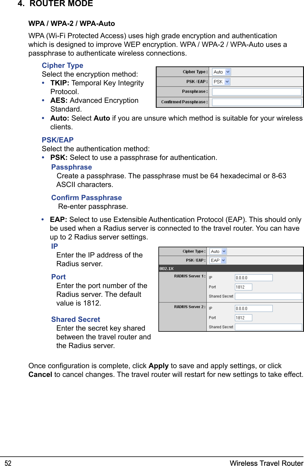 Wireless Travel Router52 Wireless Travel Router524.  ROUTER MODEWPA / WPA-2 / WPA-AutoWPA (Wi-Fi Protected Access) uses high grade encryption and authentication which is designed to improve WEP encryption. WPA / WPA-2 / WPA-Auto uses a passphrase to authenticate wireless connections.Cipher TypeSelect the encryption method:TKIP: Temporal Key Integrity Protocol.AES: Advanced Encryption Standard.••Auto: Select Auto if you are unsure which method is suitable for your wireless clients.PSK/EAPSelect the authentication method:PSK: Select to use a passphrase for authentication. ••Passphrase Create a passphrase. The passphrase must be 64 hexadecimal or 8-63 ASCII characters.Conrm PassphraseRe-enter passphrase.EAP: Select to use Extensible Authentication Protocol (EAP). This should only be used when a Radius server is connected to the travel router. You can have up to 2 Radius server settings.•IPEnter the IP address of the Radius server. PortEnter the port number of the Radius server. The default value is 1812.Shared SecretEnter the secret key shared between the travel router and the Radius server.Once conguration is complete, click Apply to save and apply settings, or click Cancel to cancel changes. The travel router will restart for new settings to take effect.