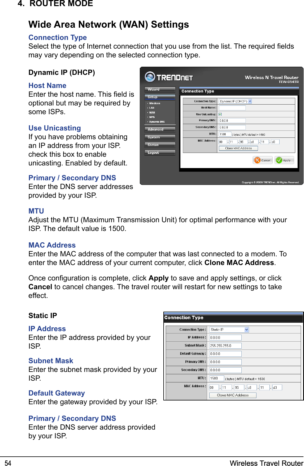 Wireless Travel Router54 Wireless Travel Router544.  ROUTER MODEConnection TypeSelect the type of Internet connection that you use from the list. The required elds may vary depending on the selected connection type.Wide Area Network (WAN) SettingsDynamic IP (DHCP)Host NameEnter the host name. This eld is optional but may be required by some ISPs.Use UnicastingIf you have problems obtaining an IP address from your ISP. check this box to enable unicasting. Enabled by default.Primary / Secondary DNSEnter the DNS server addresses provided by your ISP.MTUAdjust the MTU (Maximum Transmission Unit) for optimal performance with your ISP. The default value is 1500.MAC AddressEnter the MAC address of the computer that was last connected to a modem. To enter the MAC address of your current computer, click Clone MAC Address.Once conguration is complete, click Apply to save and apply settings, or click Cancel to cancel changes. The travel router will restart for new settings to take effect.Static IPIP AddressEnter the IP address provided by your ISP.Subnet MaskEnter the subnet mask provided by your ISP.Default GatewayEnter the gateway provided by your ISP.Primary / Secondary DNSEnter the DNS server address provided by your ISP.