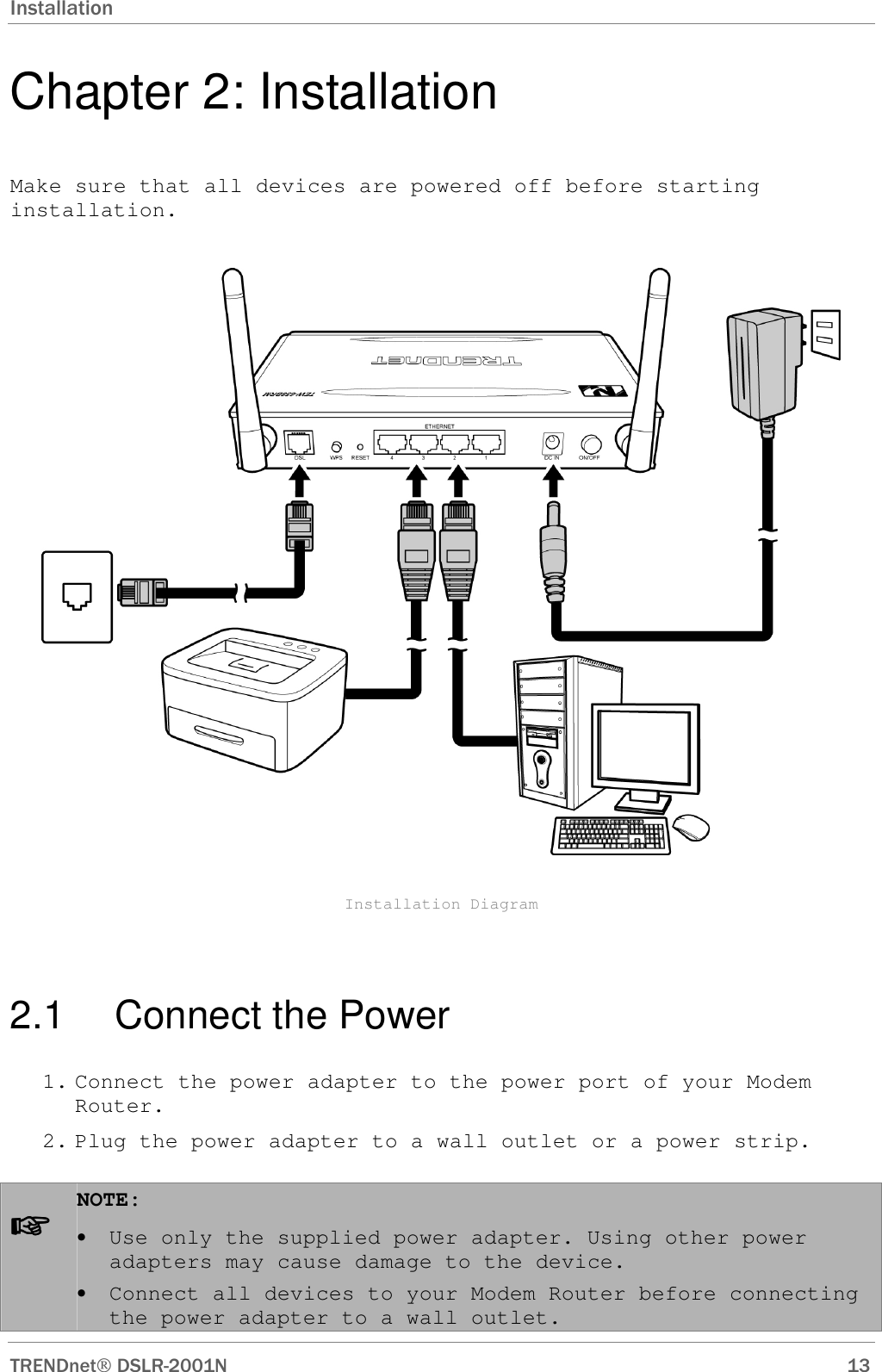 Installation  TRENDnet DSLR-2001N        13 Chapter 2: Installation Make sure that all devices are powered off before starting installation.    Installation Diagram  2.1  Connect the Power 1. Connect the power adapter to the power port of your Modem Router. 2. Plug the power adapter to a wall outlet or a power strip.  ☞☞☞☞ NOTE:  • Use only the supplied power adapter. Using other power adapters may cause damage to the device.  • Connect all devices to your Modem Router before connecting the power adapter to a wall outlet. 