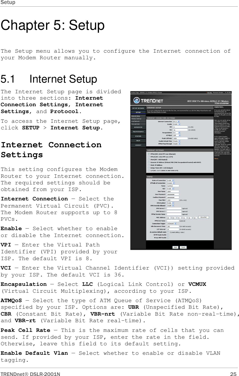 Setup      TRENDnet DSLR-2001N        25 Chapter 5: Setup The Setup menu allows you to configure the Internet connection of your Modem Router manually. 5.1  Internet Setup The Internet Setup page is divided into three sections: Internet Connection Settings, Internet Settings, and Protocol. To access the Internet Setup page, click SETUP &gt; Internet Setup. Internet Connection Settings This setting configures the Modem Router to your Internet connection. The required settings should be obtained from your ISP. Internet Connection — Select the Permanent Virtual Circuit (PVC). The Modem Router supports up to 8 PVCs. Enable — Select whether to enable or disable the Internet connection. VPI — Enter the Virtual Path Identifier (VPI) provided by your ISP. The default VPI is 8. VCI — Enter the Virtual Channel Identifier (VCI)) setting provided by your ISP. The default VCI is 36. Encapsulation — Select LLC (Logical Link Control) or VCMUX (Virtual Circuit Multiplexing), according to your ISP. ATMQoS — Select the type of ATM Queue of Service (ATMQoS) specified by your ISP. Options are: UBR (Unspecified Bit Rate), CBR (Constant Bit Rate), VBR-nrt (Variable Bit Rate non-real-time), and VBR-rt (Variable Bit Rate real-time). Peak Cell Rate — This is the maximum rate of cells that you can send. If provided by your ISP, enter the rate in the field. Otherwise, leave this field to its default setting. Enable Default Vlan — Select whether to enable or disable VLAN tagging.  