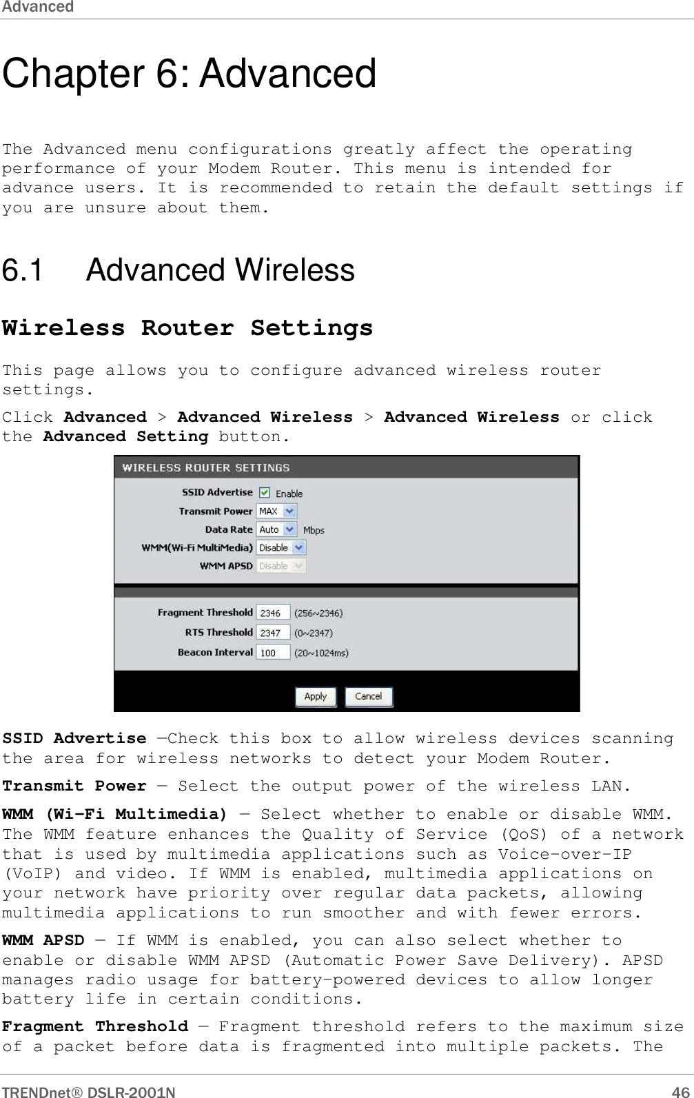 Advanced      TRENDnet DSLR-2001N        46 Chapter 6: Advanced The Advanced menu configurations greatly affect the operating performance of your Modem Router. This menu is intended for advance users. It is recommended to retain the default settings if you are unsure about them. 6.1  Advanced Wireless Wireless Router Settings This page allows you to configure advanced wireless router settings. Click Advanced &gt; Advanced Wireless &gt; Advanced Wireless or click the Advanced Setting button.  SSID Advertise —Check this box to allow wireless devices scanning the area for wireless networks to detect your Modem Router. Transmit Power — Select the output power of the wireless LAN. WMM (Wi-Fi Multimedia) — Select whether to enable or disable WMM. The WMM feature enhances the Quality of Service (QoS) of a network that is used by multimedia applications such as Voice-over-IP (VoIP) and video. If WMM is enabled, multimedia applications on your network have priority over regular data packets, allowing multimedia applications to run smoother and with fewer errors.  WMM APSD — If WMM is enabled, you can also select whether to enable or disable WMM APSD (Automatic Power Save Delivery). APSD manages radio usage for battery-powered devices to allow longer battery life in certain conditions. Fragment Threshold — Fragment threshold refers to the maximum size of a packet before data is fragmented into multiple packets. The 