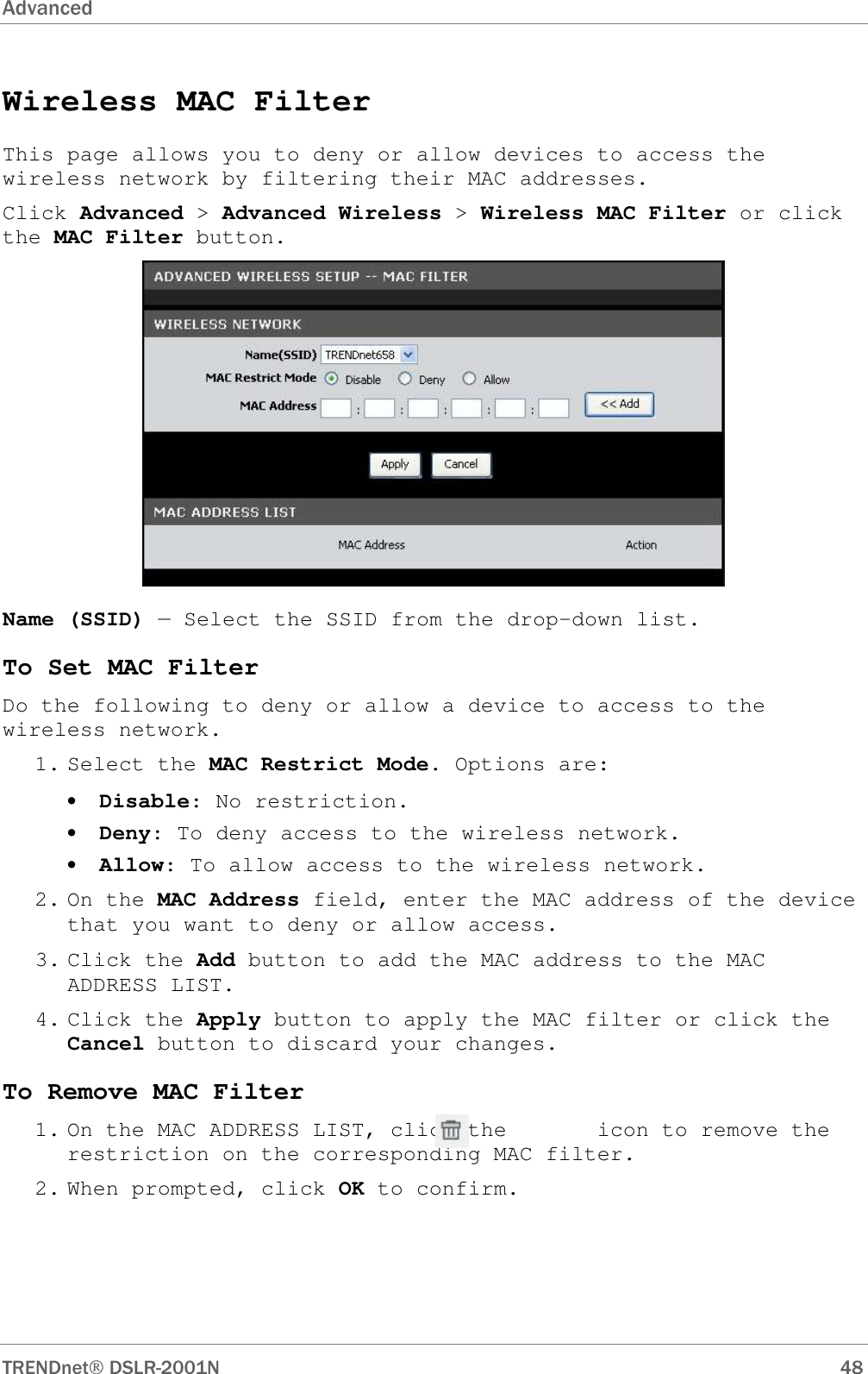 Advanced      TRENDnet DSLR-2001N        48 Wireless MAC Filter This page allows you to deny or allow devices to access the wireless network by filtering their MAC addresses. Click Advanced &gt; Advanced Wireless &gt; Wireless MAC Filter or click the MAC Filter button.  Name (SSID) — Select the SSID from the drop-down list. To Set MAC Filter Do the following to deny or allow a device to access to the wireless network. 1. Select the MAC Restrict Mode. Options are: • Disable: No restriction. • Deny: To deny access to the wireless network. • Allow: To allow access to the wireless network. 2. On the MAC Address field, enter the MAC address of the device that you want to deny or allow access. 3. Click the Add button to add the MAC address to the MAC ADDRESS LIST. 4. Click the Apply button to apply the MAC filter or click the Cancel button to discard your changes. To Remove MAC Filter 1. On the MAC ADDRESS LIST, click the       icon to remove the restriction on the corresponding MAC filter. 2. When prompted, click OK to confirm. 