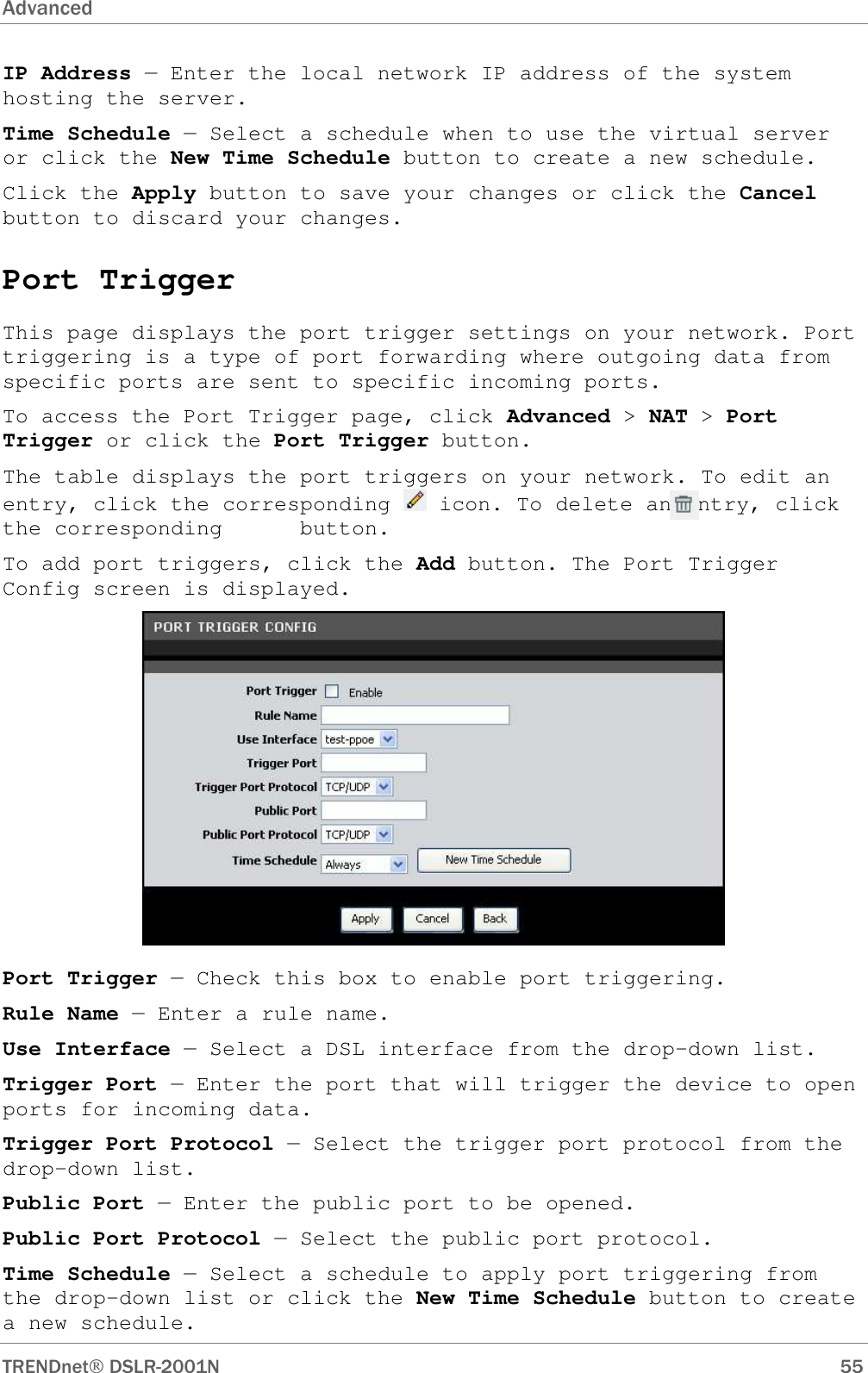 Advanced      TRENDnet DSLR-2001N        55 IP Address — Enter the local network IP address of the system hosting the server. Time Schedule — Select a schedule when to use the virtual server or click the New Time Schedule button to create a new schedule. Click the Apply button to save your changes or click the Cancel button to discard your changes. Port Trigger This page displays the port trigger settings on your network. Port triggering is a type of port forwarding where outgoing data from specific ports are sent to specific incoming ports. To access the Port Trigger page, click Advanced &gt; NAT &gt; Port Trigger or click the Port Trigger button. The table displays the port triggers on your network. To edit an entry, click the corresponding   icon. To delete an entry, click the corresponding      button. To add port triggers, click the Add button. The Port Trigger Config screen is displayed.  Port Trigger — Check this box to enable port triggering. Rule Name — Enter a rule name. Use Interface — Select a DSL interface from the drop-down list. Trigger Port — Enter the port that will trigger the device to open ports for incoming data. Trigger Port Protocol — Select the trigger port protocol from the drop-down list. Public Port — Enter the public port to be opened. Public Port Protocol — Select the public port protocol. Time Schedule — Select a schedule to apply port triggering from the drop-down list or click the New Time Schedule button to create a new schedule.  