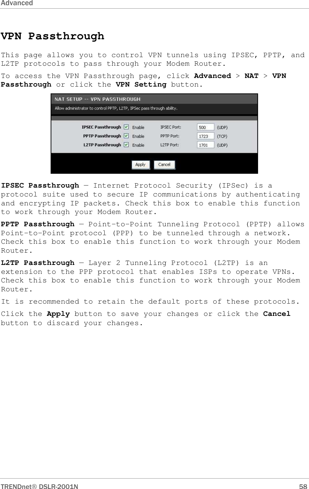 Advanced      TRENDnet DSLR-2001N        58 VPN Passthrough This page allows you to control VPN tunnels using IPSEC, PPTP, and L2TP protocols to pass through your Modem Router. To access the VPN Passthrough page, click Advanced &gt; NAT &gt; VPN Passthrough or click the VPN Setting button.  IPSEC Passthrough — Internet Protocol Security (IPSec) is a protocol suite used to secure IP communications by authenticating and encrypting IP packets. Check this box to enable this function to work through your Modem Router. PPTP Passthrough — Point-to-Point Tunneling Protocol (PPTP) allows Point-to-Point protocol (PPP) to be tunneled through a network. Check this box to enable this function to work through your Modem Router. L2TP Passthrough — Layer 2 Tunneling Protocol (L2TP) is an extension to the PPP protocol that enables ISPs to operate VPNs. Check this box to enable this function to work through your Modem Router. It is recommended to retain the default ports of these protocols. Click the Apply button to save your changes or click the Cancel button to discard your changes. 