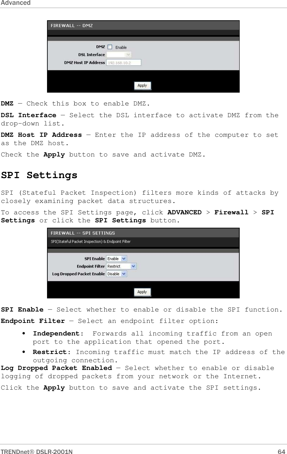 Advanced      TRENDnet DSLR-2001N        64  DMZ — Check this box to enable DMZ. DSL Interface — Select the DSL interface to activate DMZ from the drop-down list. DMZ Host IP Address — Enter the IP address of the computer to set as the DMZ host. Check the Apply button to save and activate DMZ. SPI Settings SPI (Stateful Packet Inspection) filters more kinds of attacks by closely examining packet data structures.  To access the SPI Settings page, click ADVANCED &gt; Firewall &gt; SPI Settings or click the SPI Settings button.  SPI Enable — Select whether to enable or disable the SPI function. Endpoint Filter — Select an endpoint filter option: • Independent:  Forwards all incoming traffic from an open port to the application that opened the port. • Restrict: Incoming traffic must match the IP address of the outgoing connection. Log Dropped Packet Enabled — Select whether to enable or disable logging of dropped packets from your network or the Internet. Click the Apply button to save and activate the SPI settings. 