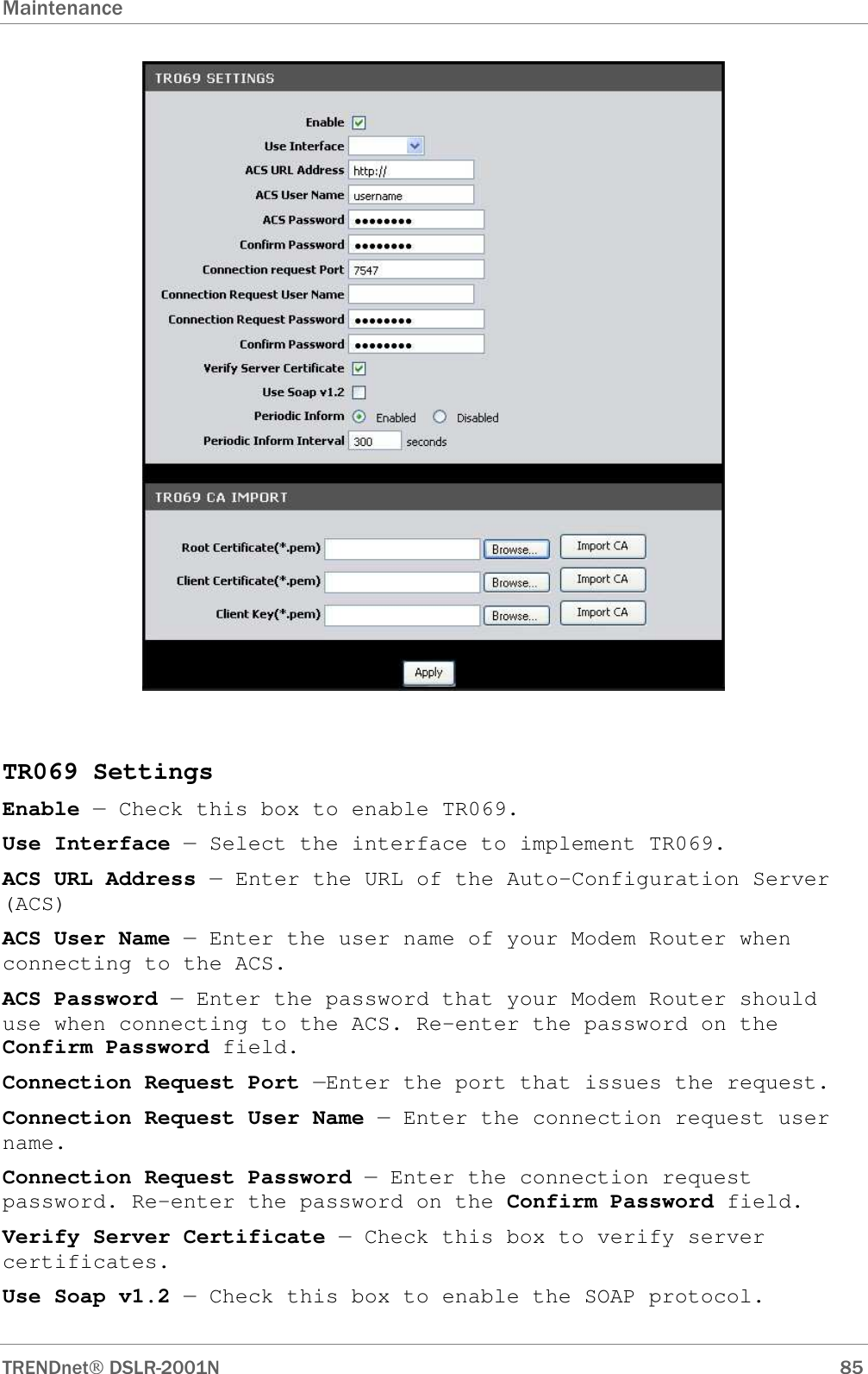 Maintenance      TRENDnet DSLR-2001N        85   TR069 Settings Enable — Check this box to enable TR069. Use Interface — Select the interface to implement TR069. ACS URL Address — Enter the URL of the Auto-Configuration Server (ACS) ACS User Name — Enter the user name of your Modem Router when connecting to the ACS. ACS Password — Enter the password that your Modem Router should use when connecting to the ACS. Re-enter the password on the Confirm Password field. Connection Request Port —Enter the port that issues the request. Connection Request User Name — Enter the connection request user name. Connection Request Password — Enter the connection request password. Re-enter the password on the Confirm Password field. Verify Server Certificate — Check this box to verify server certificates. Use Soap v1.2 — Check this box to enable the SOAP protocol. 