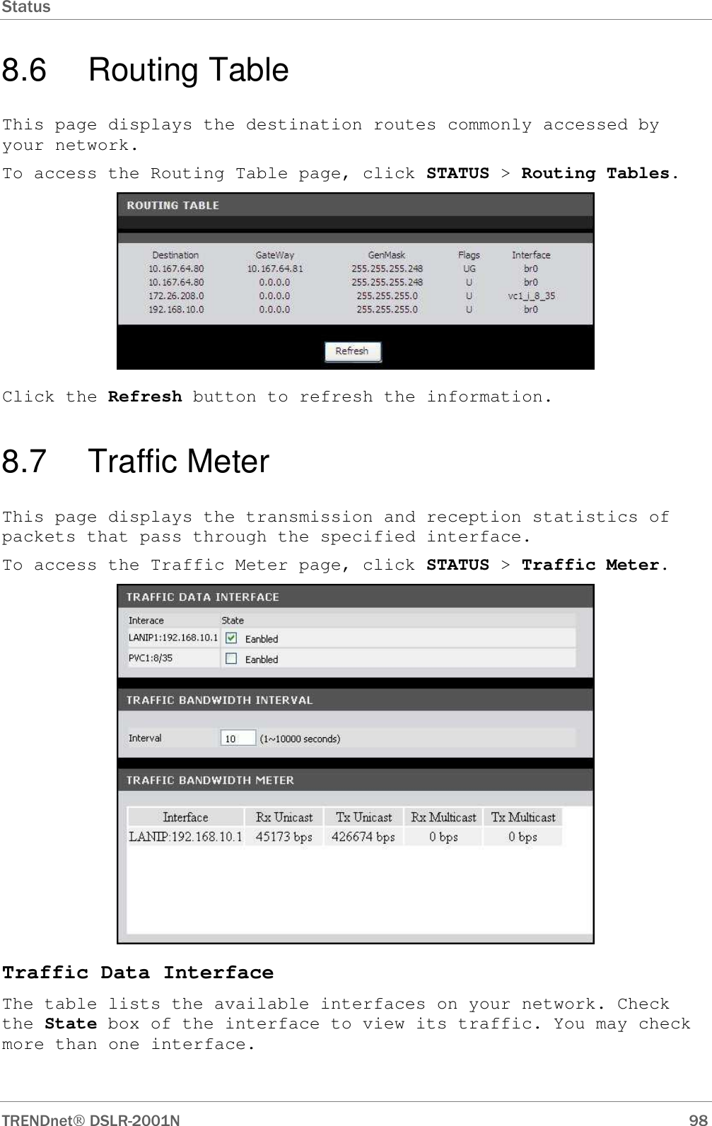 Status      TRENDnet DSLR-2001N        98 8.6  Routing Table This page displays the destination routes commonly accessed by your network. To access the Routing Table page, click STATUS &gt; Routing Tables.  Click the Refresh button to refresh the information. 8.7  Traffic Meter This page displays the transmission and reception statistics of packets that pass through the specified interface. To access the Traffic Meter page, click STATUS &gt; Traffic Meter.  Traffic Data Interface The table lists the available interfaces on your network. Check the State box of the interface to view its traffic. You may check more than one interface. 