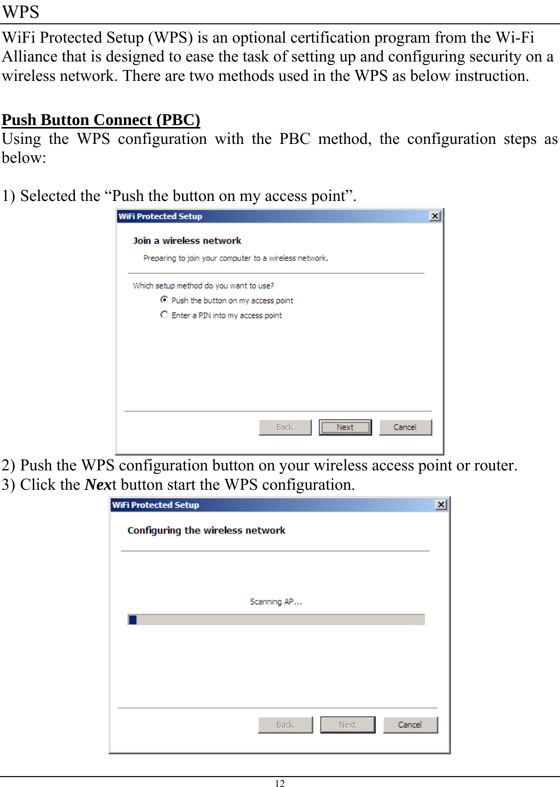  WPS WiFi Protected Setup (WPS) is an optional certification program from the Wi-Fi Alliance that is designed to ease the task of setting up and configuring security on a wireless network. There are two methods used in the WPS as below instruction.  Push Button Connect (PBC) Using the WPS configuration with the PBC method, the configuration steps as below:  1) Selected the “Push the button on my access point”.  2) Push the WPS configuration button on your wireless access point or router. 3) Click the Next button start the WPS configuration.  12 