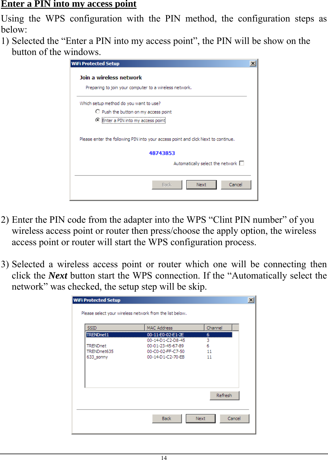  Enter a PIN into my access point Using the WPS configuration with the PIN method, the configuration steps as below: 1) Selected the “Enter a PIN into my access point”, the PIN will be show on the button of the windows.   2) Enter the PIN code from the adapter into the WPS “Clint PIN number” of you wireless access point or router then press/choose the apply option, the wireless access point or router will start the WPS configuration process.  3) Selected a wireless access point or router which one will be connecting then click the Next button start the WPS connection. If the “Automatically select the network” was checked, the setup step will be skip.  14 