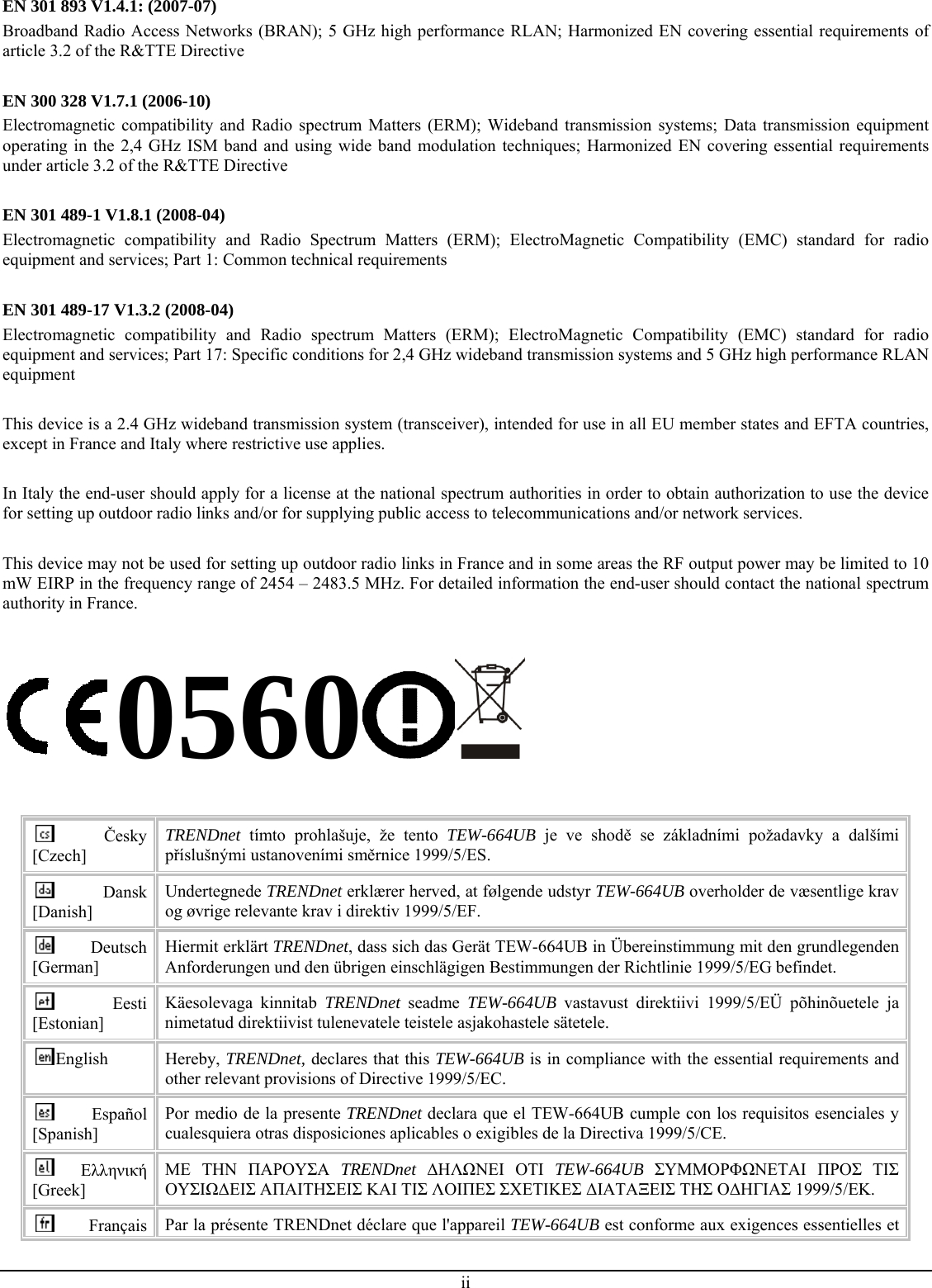 EN 301 893 V1.4.1: (2007-07) Broadband Radio Access Networks (BRAN); 5 GHz high performance RLAN; Harmonized EN covering essential requirements of article 3.2 of the R&amp;TTE Directive  EN 300 328 V1.7.1 (2006-10) Electromagnetic compatibility and Radio spectrum Matters (ERM); Wideband transmission systems; Data transmission equipment operating in the 2,4 GHz ISM band and using wide band modulation techniques; Harmonized EN covering essential requirements under article 3.2 of the R&amp;TTE Directive  EN 301 489-1 V1.8.1 (2008-04) Electromagnetic compatibility and Radio Spectrum Matters (ERM); ElectroMagnetic Compatibility (EMC) standard for radio equipment and services; Part 1: Common technical requirements  EN 301 489-17 V1.3.2 (2008-04)  Electromagnetic compatibility and Radio spectrum Matters (ERM); ElectroMagnetic Compatibility (EMC) standard for radio equipment and services; Part 17: Specific conditions for 2,4 GHz wideband transmission systems and 5 GHz high performance RLAN equipment  This device is a 2.4 GHz wideband transmission system (transceiver), intended for use in all EU member states and EFTA countries, except in France and Italy where restrictive use applies.  In Italy the end-user should apply for a license at the national spectrum authorities in order to obtain authorization to use the device for setting up outdoor radio links and/or for supplying public access to telecommunications and/or network services.  This device may not be used for setting up outdoor radio links in France and in some areas the RF output power may be limited to 10 mW EIRP in the frequency range of 2454 – 2483.5 MHz. For detailed information the end-user should contact the national spectrum authority in France.  0560   Česky [Czech] TRENDnet tímto prohlašuje, že tento TEW-664UB je ve shodě se základními požadavky a dalšími příslušnými ustanoveními směrnice 1999/5/ES. Dansk [Danish] Undertegnede TRENDnet erklærer herved, at følgende udstyr TEW-664UB overholder de væsentlige krav og øvrige relevante krav i direktiv 1999/5/EF. Deutsch [German] Hiermit erklärt TRENDnet, dass sich das Gerät TEW-664UB in Übereinstimmung mit den grundlegenden Anforderungen und den übrigen einschlägigen Bestimmungen der Richtlinie 1999/5/EG befindet. Eesti [Estonian] Käesolevaga kinnitab TRENDnet  seadme  TEW-664UB  vastavust direktiivi 1999/5/EÜ põhinõuetele ja nimetatud direktiivist tulenevatele teistele asjakohastele sätetele. English  Hereby, TRENDnet, declares that this TEW-664UB is in compliance with the essential requirements and other relevant provisions of Directive 1999/5/EC. Español [Spanish] Por medio de la presente TRENDnet declara que el TEW-664UB cumple con los requisitos esenciales y cualesquiera otras disposiciones aplicables o exigibles de la Directiva 1999/5/CE. Ελληνική [Greek] ΜΕ ΤΗΝ ΠΑΡΟΥΣΑ TRENDnet ΔΗΛΩΝΕΙ ΟΤΙ TEW-664UB ΣΥΜΜΟΡΦΩΝΕΤΑΙ ΠΡΟΣ ΤΙΣ ΟΥΣΙΩΔΕΙΣ ΑΠΑΙΤΗΣΕΙΣ ΚΑΙ ΤΙΣ ΛΟΙΠΕΣ ΣΧΕΤΙΚΕΣ ΔΙΑΤΑΞΕΙΣ ΤΗΣ ΟΔΗΓΙΑΣ 1999/5/ΕΚ. Français  Par la présente TRENDnet déclare que l&apos;appareil TEW-664UB est conforme aux exigences essentielles et ii 