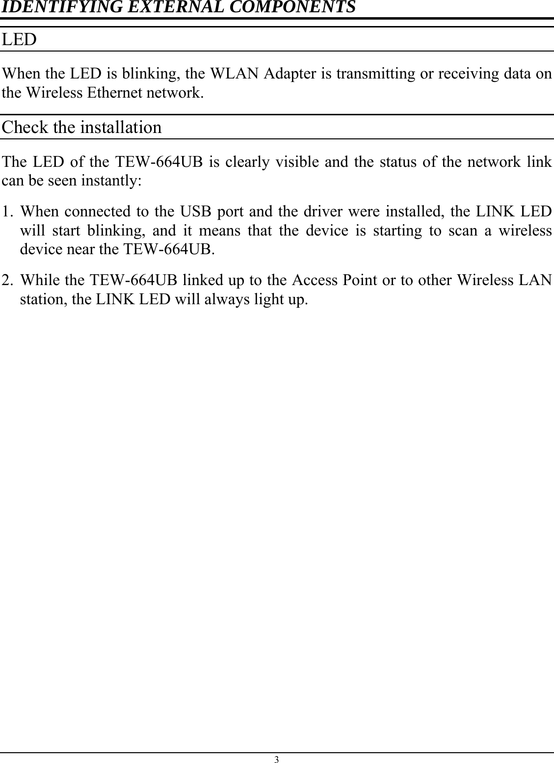 IDENTIFYING EXTERNAL COMPONENTS LED  When the LED is blinking, the WLAN Adapter is transmitting or receiving data on the Wireless Ethernet network. Check the installation The LED of the TEW-664UB is clearly visible and the status of the network link can be seen instantly: 1. When connected to the USB port and the driver were installed, the LINK LED will start blinking, and it means that the device is starting to scan a wireless device near the TEW-664UB. 2. While the TEW-664UB linked up to the Access Point or to other Wireless LAN station, the LINK LED will always light up.  3 