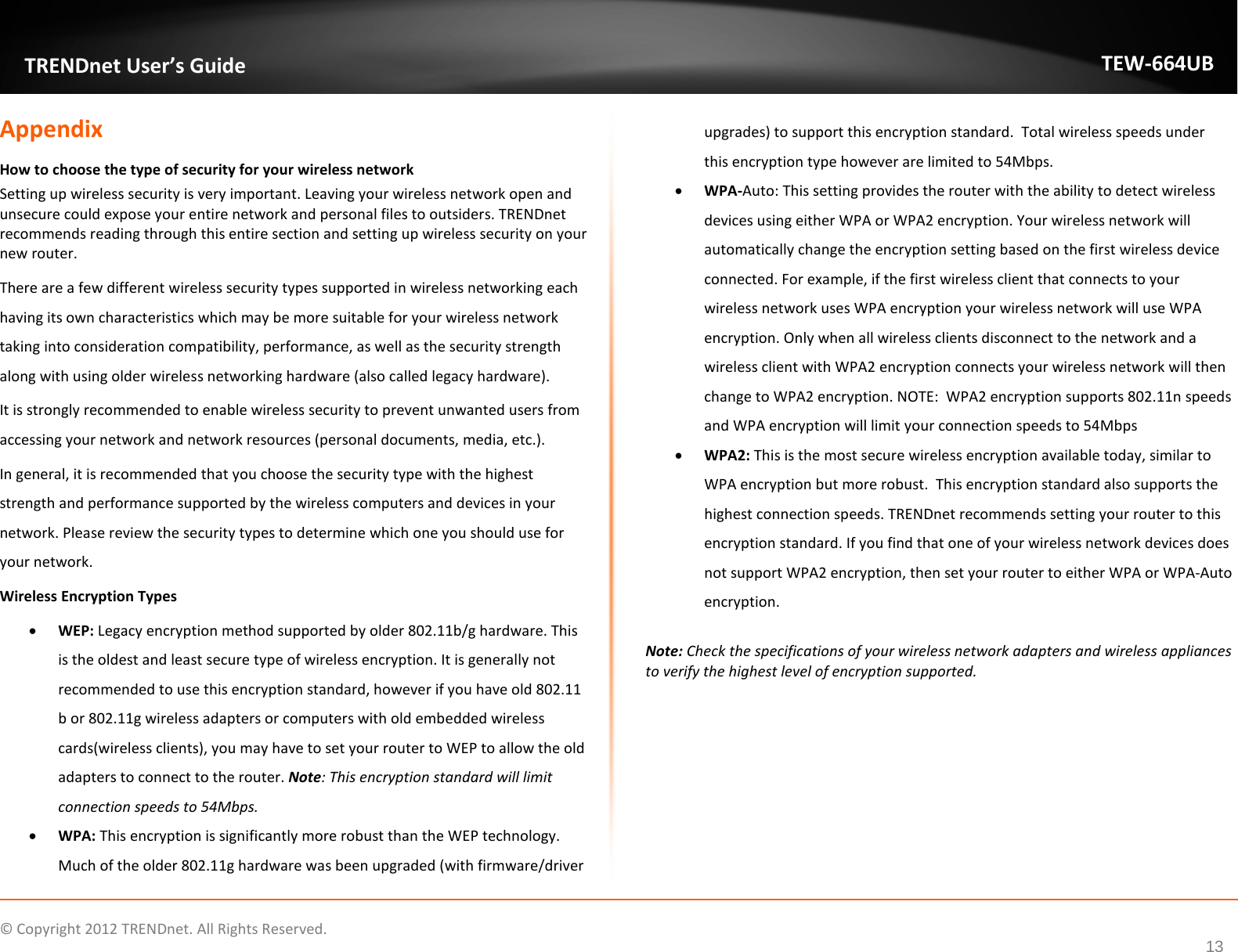             © Copyright 2012 TRENDnet. All Rights Reserved.      13  TRENDnet User’s Guide TEW-664UB Appendix How to choose the type of security for your wireless network Setting up wireless security is very important. Leaving your wireless network open and unsecure could expose your entire network and personal files to outsiders. TRENDnet recommends reading through this entire section and setting up wireless security on your new router.  There are a few different wireless security types supported in wireless networking each having its own characteristics which may be more suitable for your wireless network taking into consideration compatibility, performance, as well as the security strength along with using older wireless networking hardware (also called legacy hardware).  It is strongly recommended to enable wireless security to prevent unwanted users from accessing your network and network resources (personal documents, media, etc.). In general, it is recommended that you choose the security type with the highest strength and performance supported by the wireless computers and devices in your network. Please review the security types to determine which one you should use for your network. Wireless Encryption Types • WEP: Legacy encryption method supported by older 802.11b/g hardware. This is the oldest and least secure type of wireless encryption. It is generally not recommended to use this encryption standard, however if you have old 802.11 b or 802.11g wireless adapters or computers with old embedded wireless cards(wireless clients), you may have to set your router to WEP to allow the old adapters to connect to the router. Note: This encryption standard will limit connection speeds to 54Mbps.  • WPA: This encryption is significantly more robust than the WEP technology. Much of the older 802.11g hardware was been upgraded (with firmware/driver upgrades) to support this encryption standard.  Total wireless speeds under this encryption type however are limited to 54Mbps. • WPA-Auto: This setting provides the router with the ability to detect wireless devices using either WPA or WPA2 encryption. Your wireless network will automatically change the encryption setting based on the first wireless device connected. For example, if the first wireless client that connects to your wireless network uses WPA encryption your wireless network will use WPA encryption. Only when all wireless clients disconnect to the network and a wireless client with WPA2 encryption connects your wireless network will then change to WPA2 encryption. NOTE:  WPA2 encryption supports 802.11n speeds and WPA encryption will limit your connection speeds to 54Mbps  • WPA2: This is the most secure wireless encryption available today, similar to WPA encryption but more robust.  This encryption standard also supports the highest connection speeds. TRENDnet recommends setting your router to this encryption standard. If you find that one of your wireless network devices does not support WPA2 encryption, then set your router to either WPA or WPA-Auto encryption.   Note: Check the specifications of your wireless network adapters and wireless appliances to verify the highest level of encryption supported.