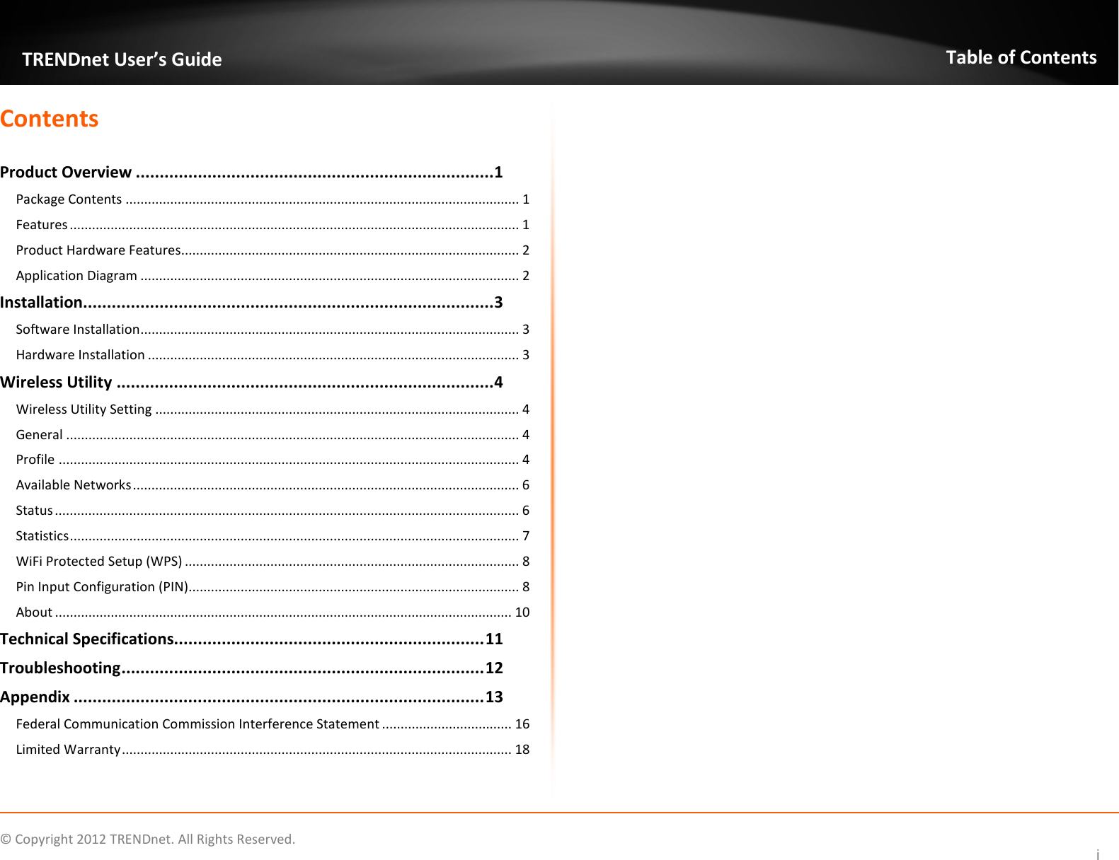              © Copyright 2012 TRENDnet. All Rights Reserved.       TRENDnet User’s Guide Table of Contents i Contents  Product Overview ........................................................................... 1 Package Contents .......................................................................................................... 1 Features ......................................................................................................................... 1 Product Hardware Features........................................................................................... 2 Application Diagram ...................................................................................................... 2 Installation ...................................................................................... 3 Software Installation...................................................................................................... 3 Hardware Installation .................................................................................................... 3 Wireless Utility ............................................................................... 4 Wireless Utility Setting .................................................................................................. 4 General .......................................................................................................................... 4 Profile ............................................................................................................................ 4 Available Networks ........................................................................................................ 6 Status ............................................................................................................................. 6 Statistics ......................................................................................................................... 7 WiFi Protected Setup (WPS) .......................................................................................... 8 Pin Input Configuration (PIN) ......................................................................................... 8 About ........................................................................................................................... 10 Technical Specifications................................................................. 11 Troubleshooting ............................................................................ 12 Appendix ...................................................................................... 13 Federal Communication Commission Interference Statement ................................... 16 Limited Warranty ......................................................................................................... 18             