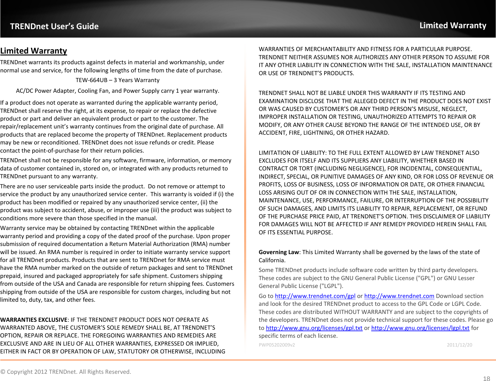             © Copyright 2012 TRENDnet. All Rights Reserved.      18  TRENDnet User’s Guide Limited Warranty Limited Warranty TRENDnet warrants its products against defects in material and workmanship, under normal use and service, for the following lengths of time from the date of purchase.     TEW-664UB – 3 Years Warranty AC/DC Power Adapter, Cooling Fan, and Power Supply carry 1 year warranty. If a product does not operate as warranted during the applicable warranty period, TRENDnet shall reserve the right, at its expense, to repair or replace the defective product or part and deliver an equivalent product or part to the customer. The repair/replacement unit’s warranty continues from the original date of purchase. All products that are replaced become the property of TRENDnet. Replacement products may be new or reconditioned. TRENDnet does not issue refunds or credit. Please contact the point-of-purchase for their return policies. TRENDnet shall not be responsible for any software, firmware, information, or memory data of customer contained in, stored on, or integrated with any products returned to TRENDnet pursuant to any warranty. There are no user serviceable parts inside the product.  Do not remove or attempt to service the product by any unauthorized service center.  This warranty is voided if (i) the product has been modified or repaired by any unauthorized service center, (ii) the product was subject to accident, abuse, or improper use (iii) the product was subject to conditions more severe than those specified in the manual. Warranty service may be obtained by contacting TRENDnet within the applicable warranty period and providing a copy of the dated proof of the purchase. Upon proper submission of required documentation a Return Material Authorization (RMA) number will be issued. An RMA number is required in order to initiate warranty service support for all TRENDnet products. Products that are sent to TRENDnet for RMA service must have the RMA number marked on the outside of return packages and sent to TRENDnet prepaid, insured and packaged appropriately for safe shipment. Customers shipping from outside of the USA and Canada are responsible for return shipping fees. Customers shipping from outside of the USA are responsible for custom charges, including but not limited to, duty, tax, and other fees.  WARRANTIES EXCLUSIVE: IF THE TRENDNET PRODUCT DOES NOT OPERATE AS WARRANTED ABOVE, THE CUSTOMER’S SOLE REMEDY SHALL BE, AT TRENDNET’S OPTION, REPAIR OR REPLACE. THE FOREGOING WARRANTIES AND REMEDIES ARE EXCLUSIVE AND ARE IN LIEU OF ALL OTHER WARRANTIES, EXPRESSED OR IMPLIED, EITHER IN FACT OR BY OPERATION OF LAW, STATUTORY OR OTHERWISE, INCLUDING WARRANTIES OF MERCHANTABILITY AND FITNESS FOR A PARTICULAR PURPOSE. TRENDNET NEITHER ASSUMES NOR AUTHORIZES ANY OTHER PERSON TO ASSUME FOR IT ANY OTHER LIABILITY IN CONNECTION WITH THE SALE, INSTALLATION MAINTENANCE OR USE OF TRENDNET’S PRODUCTS.  TRENDNET SHALL NOT BE LIABLE UNDER THIS WARRANTY IF ITS TESTING AND EXAMINATION DISCLOSE THAT THE ALLEGED DEFECT IN THE PRODUCT DOES NOT EXIST OR WAS CAUSED BY CUSTOMER’S OR ANY THIRD PERSON’S MISUSE, NEGLECT, IMPROPER INSTALLATION OR TESTING, UNAUTHORIZED ATTEMPTS TO REPAIR OR MODIFY, OR ANY OTHER CAUSE BEYOND THE RANGE OF THE INTENDED USE, OR BY ACCIDENT, FIRE, LIGHTNING, OR OTHER HAZARD.  LIMITATION OF LIABILITY: TO THE FULL EXTENT ALLOWED BY LAW TRENDNET ALSO EXCLUDES FOR ITSELF AND ITS SUPPLIERS ANY LIABILITY, WHETHER BASED IN CONTRACT OR TORT (INCLUDING NEGLIGENCE), FOR INCIDENTAL, CONSEQUENTIAL, INDIRECT, SPECIAL, OR PUNITIVE DAMAGES OF ANY KIND, OR FOR LOSS OF REVENUE OR PROFITS, LOSS OF BUSINESS, LOSS OF INFORMATION OR DATE, OR OTHER FINANCIAL LOSS ARISING OUT OF OR IN CONNECTION WITH THE SALE, INSTALLATION, MAINTENANCE, USE, PERFORMANCE, FAILURE, OR INTERRUPTION OF THE POSSIBILITY OF SUCH DAMAGES, AND LIMITS ITS LIABILITY TO REPAIR, REPLACEMENT, OR REFUND OF THE PURCHASE PRICE PAID, AT TRENDNET’S OPTION. THIS DISCLAIMER OF LIABILITY FOR DAMAGES WILL NOT BE AFFECTED IF ANY REMEDY PROVIDED HEREIN SHALL FAIL OF ITS ESSENTIAL PURPOSE.  Governing Law: This Limited Warranty shall be governed by the laws of the state of California. Some TRENDnet products include software code written by third party developers. These codes are subject to the GNU General Public License (&quot;GPL&quot;) or GNU Lesser General Public License (&quot;LGPL&quot;).  Go to http://www.trendnet.com/gpl or http://www.trendnet.com Download section and look for the desired TRENDnet product to access to the GPL Code or LGPL Code. These codes are distributed WITHOUT WARRANTY and are subject to the copyrights of the developers. TRENDnet does not provide technical support for these codes. Please go to http://www.gnu.org/licenses/gpl.txt or http://www.gnu.org/licenses/lgpl.txt for specific terms of each license. PWP05202009v2       2011/12/20