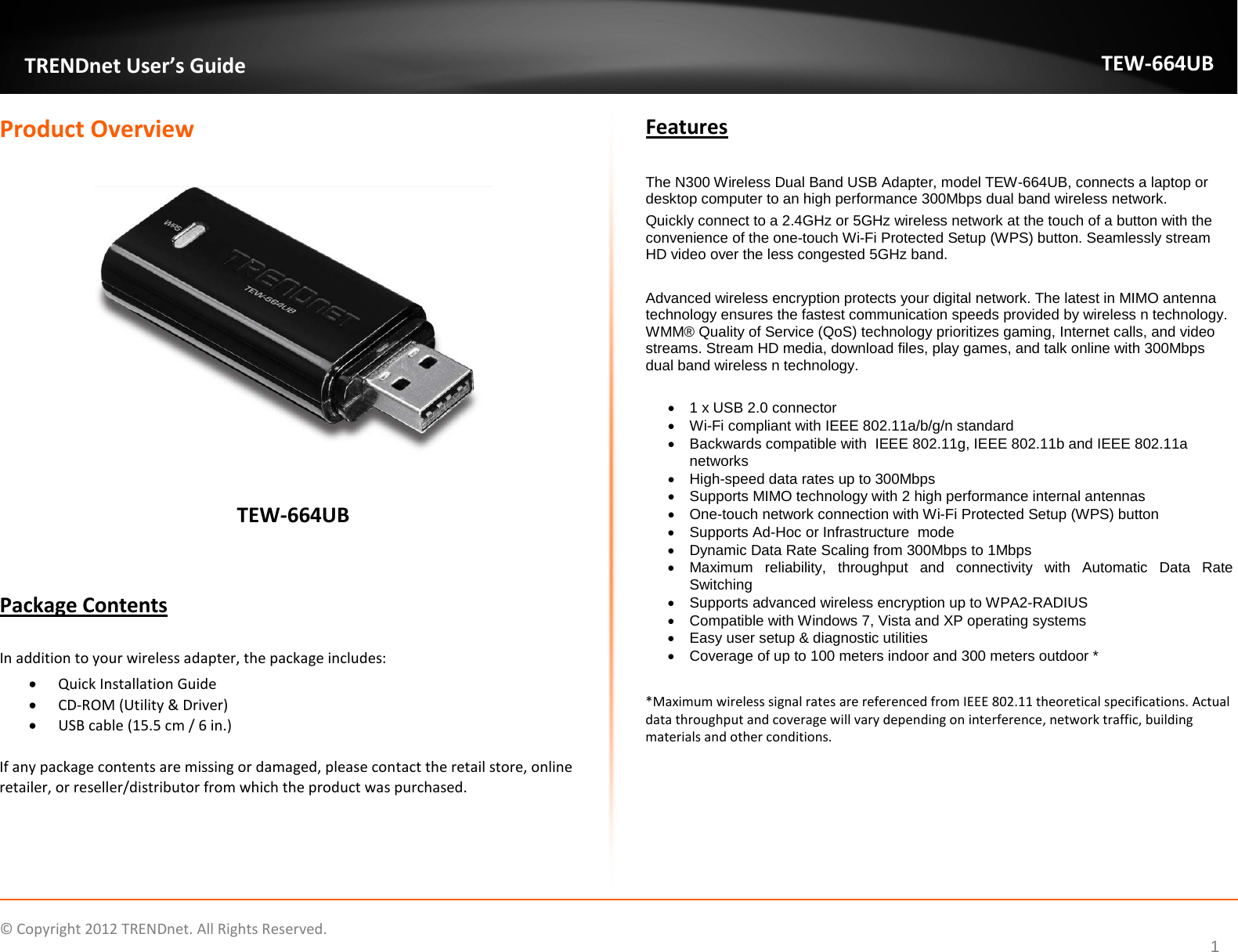              © Copyright 2012 TRENDnet. All Rights Reserved.       TRENDnet User’s Guide TEW-664UB 1 Product Overview    TEW-664UB   Package Contents  In addition to your wireless adapter, the package includes: • Quick Installation Guide • CD-ROM (Utility &amp; Driver) • USB cable (15.5 cm / 6 in.)  If any package contents are missing or damaged, please contact the retail store, online retailer, or reseller/distributor from which the product was purchased. Features  The N300 Wireless Dual Band USB Adapter, model TEW-664UB, connects a laptop or desktop computer to an high performance 300Mbps dual band wireless network. Quickly connect to a 2.4GHz or 5GHz wireless network at the touch of a button with the convenience of the one-touch Wi-Fi Protected Setup (WPS) button. Seamlessly stream HD video over the less congested 5GHz band.   Advanced wireless encryption protects your digital network. The latest in MIMO antenna technology ensures the fastest communication speeds provided by wireless n technology. WMM® Quality of Service (QoS) technology prioritizes gaming, Internet calls, and video streams. Stream HD media, download files, play games, and talk online with 300Mbps dual band wireless n technology.  • 1 x USB 2.0 connector • Wi-Fi compliant with IEEE 802.11a/b/g/n standard • Backwards compatible with  IEEE 802.11g, IEEE 802.11b and IEEE 802.11a networks • High-speed data rates up to 300Mbps  • Supports MIMO technology with 2 high performance internal antennas • One-touch network connection with Wi-Fi Protected Setup (WPS) button  • Supports Ad-Hoc or Infrastructure  mode • Dynamic Data Rate Scaling from 300Mbps to 1Mbps • Maximum  reliability,  throughput and connectivity  with  Automatic Data Rate Switching • Supports advanced wireless encryption up to WPA2-RADIUS • Compatible with Windows 7, Vista and XP operating systems • Easy user setup &amp; diagnostic utilities • Coverage of up to 100 meters indoor and 300 meters outdoor *  *Maximum wireless signal rates are referenced from IEEE 802.11 theoretical specifications. Actual data throughput and coverage will vary depending on interference, network traffic, building materials and other conditions. 