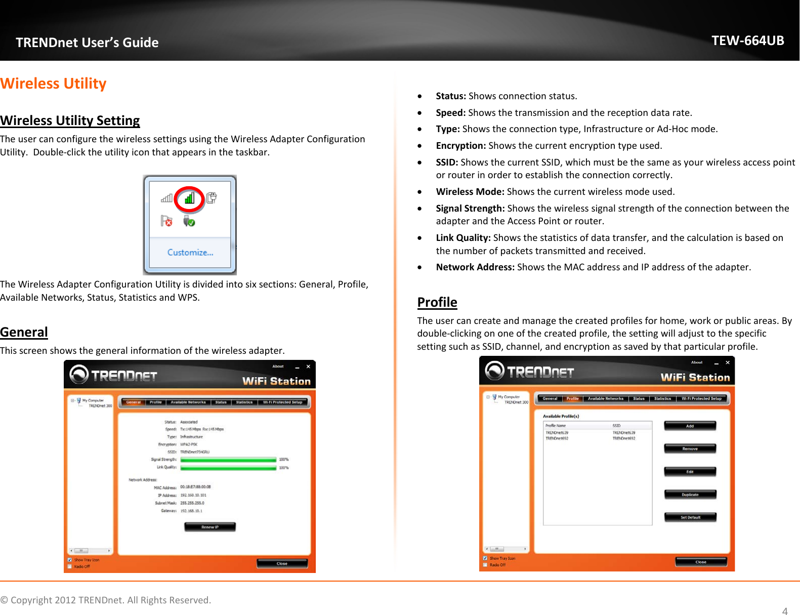              © Copyright 2012 TRENDnet. All Rights Reserved.       TRENDnet User’s Guide TEW-664UB 4 Wireless Utility   Wireless Utility Setting The user can configure the wireless settings using the Wireless Adapter Configuration Utility.  Double-click the utility icon that appears in the taskbar.   The Wireless Adapter Configuration Utility is divided into six sections: General, Profile, Available Networks, Status, Statistics and WPS.  General This screen shows the general information of the wireless adapter.    • Status: Shows connection status. • Speed: Shows the transmission and the reception data rate.   • Type: Shows the connection type, Infrastructure or Ad-Hoc mode.  • Encryption: Shows the current encryption type used.  • SSID: Shows the current SSID, which must be the same as your wireless access point or router in order to establish the connection correctly.  • Wireless Mode: Shows the current wireless mode used. • Signal Strength: Shows the wireless signal strength of the connection between the adapter and the Access Point or router. • Link Quality: Shows the statistics of data transfer, and the calculation is based on the number of packets transmitted and received. • Network Address: Shows the MAC address and IP address of the adapter.  Profile The user can create and manage the created profiles for home, work or public areas. By double-clicking on one of the created profile, the setting will adjust to the specific setting such as SSID, channel, and encryption as saved by that particular profile.  