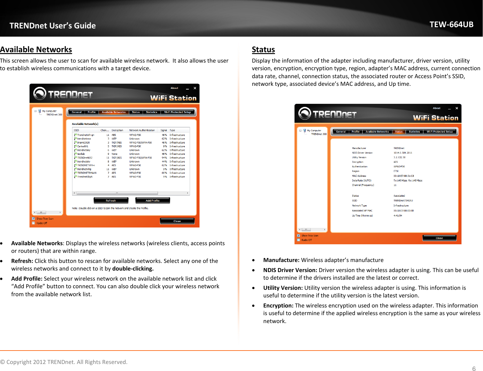              © Copyright 2012 TRENDnet. All Rights Reserved.       TRENDnet User’s Guide TEW-664UB 6 Available Networks This screen allows the user to scan for available wireless network.  It also allows the user to establish wireless communications with a target device.    • Available Networks: Displays the wireless networks (wireless clients, access points or routers) that are within range.  • Refresh: Click this button to rescan for available networks. Select any one of the wireless networks and connect to it by double-clicking.  • Add Profile: Select your wireless network on the available network list and click “Add Profile” button to connect. You can also double click your wireless network from the available network list.    Status Display the information of the adapter including manufacturer, driver version, utility version, encryption, encryption type, region, adapter’s MAC address, current connection data rate, channel, connection status, the associated router or Access Point’s SSID, network type, associated device’s MAC address, and Up time.    • Manufacture: Wireless adapter’s manufacture • NDIS Driver Version: Driver version the wireless adapter is using. This can be useful to determine if the drivers installed are the latest or correct. • Utility Version: Utility version the wireless adapter is using. This information is useful to determine if the utility version is the latest version. • Encryption: The wireless encryption used on the wireless adapter. This information is useful to determine if the applied wireless encryption is the same as your wireless network.   