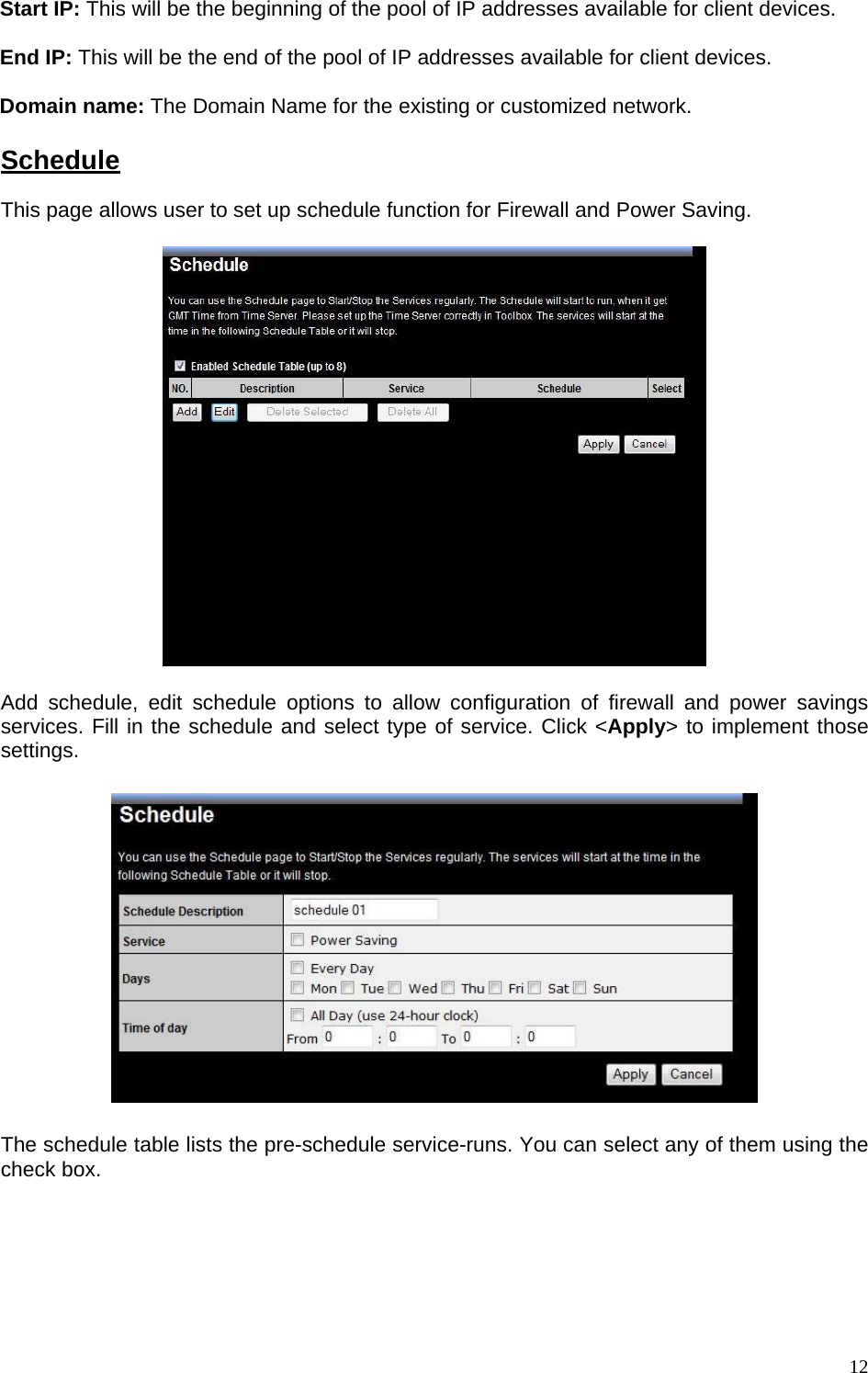 Start IP: This will be the beginning of the pool of IP addresses available for client devices.  End IP: This will be the end of the pool of IP addresses available for client devices.  Domain name: The Domain Name for the existing or customized network.  Schedule This page allows user to set up schedule function for Firewall and Power Saving.    Add schedule, edit schedule options to allow configuration of firewall and power savings services. Fill in the schedule and select type of service. Click &lt;Apply&gt; to implement those settings.    The schedule table lists the pre-schedule service-runs. You can select any of them using the check box.         12