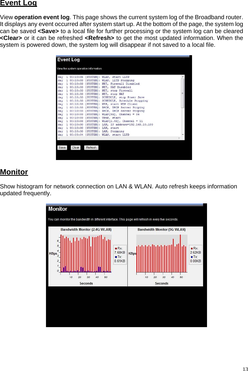    Event Log View operation event log. This page shows the current system log of the Broadband router. It displays any event occurred after system start up. At the bottom of the page, the system log can be saved &lt;Save&gt; to a local file for further processing or the system log can be cleared &lt;Clear&gt; or it can be refreshed &lt;Refresh&gt; to get the most updated information. When the system is powered down, the system log will disappear if not saved to a local file.    Monitor Show histogram for network connection on LAN &amp; WLAN. Auto refresh keeps information updated frequently.        13