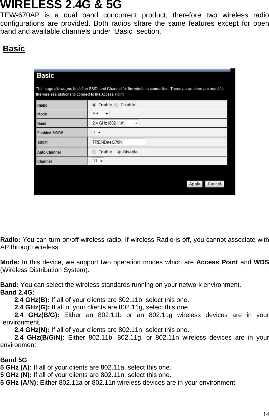  WIRELESS 2.4G &amp; 5G TEW-670AP is a dual band concurrent product, therefore two wireless radio configurations are provided. Both radios share the same features except for open band and available channels under “Basic” section.    Basic        Radio: You can turn on/off wireless radio. If wireless Radio is off, you cannot associate with AP through wireless.  Mode: In this device, we support two operation modes which are Access Point and WDS (Wireless Distribution System).  Band: You can select the wireless standards running on your network environment. Band 2.4G:  2.4 GHz(B): If all of your clients are 802.11b, select this one.  2.4 GHz(G): If all of your clients are 802.11g, select this one.  2.4 GHz(B/G): Either an 802.11b or an 802.11g wireless devices are in your environment.  2.4 GHz(N): If all of your clients are 802.11n, select this one.  2.4 GHz(B/G/N): Either 802.11b, 802.11g, or 802.11n wireless devices are in your environment.  Band 5G 5 GHz (A): If all of your clients are 802.11a, select this one. 5 GHz (N): If all of your clients are 802.11n, select this one. 5 GHz (A/N): Either 802.11a or 802.11n wireless devices are in your environment.   14