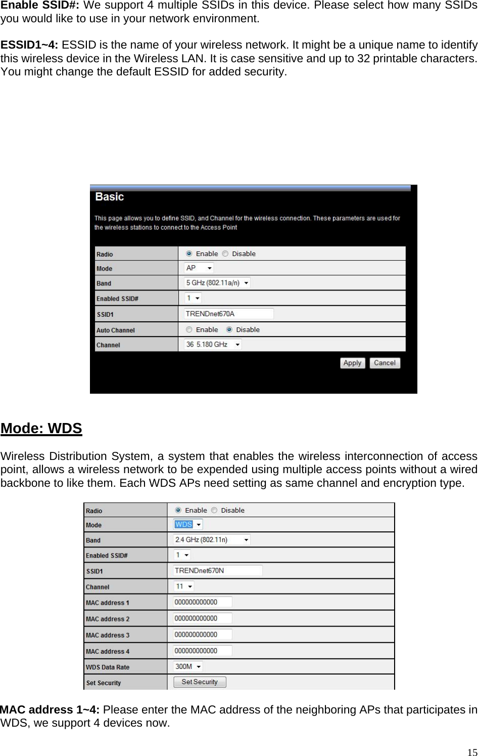 Enable SSID#: We support 4 multiple SSIDs in this device. Please select how many SSIDs you would like to use in your network environment.  ESSID1~4: ESSID is the name of your wireless network. It might be a unique name to identify this wireless device in the Wireless LAN. It is case sensitive and up to 32 printable characters. You might change the default ESSID for added security.  Auto Channel: Device will search all valid channels, then decide a most clean channel and change to this channel if you enable this function. Depend on this function enable or not, you will see different item below Auto Channel.  Channel: If Auto Channel is disabled, you should choose a static channel and AP will use this channel to communicate with other clients.     Mode: WDS Wireless Distribution System, a system that enables the wireless interconnection of access point, allows a wireless network to be expended using multiple access points without a wired backbone to like them. Each WDS APs need setting as same channel and encryption type.    MAC address 1~4: Please enter the MAC address of the neighboring APs that participates in WDS, we support 4 devices now.  15