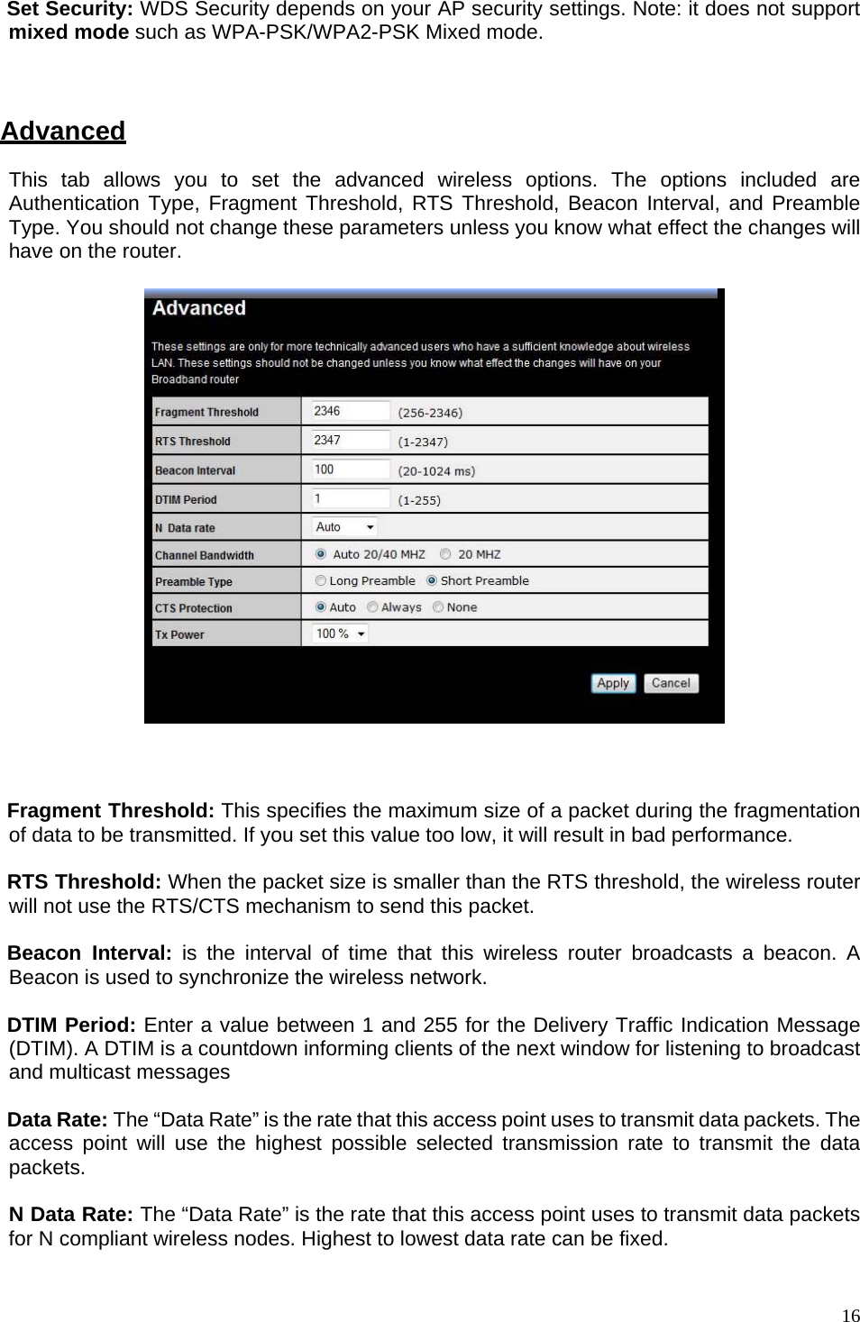   Set Security: WDS Security depends on your AP security settings. Note: it does not support mixed mode such as WPA-PSK/WPA2-PSK Mixed mode.    Advanced This tab allows you to set the advanced wireless options. The options included are Authentication Type, Fragment Threshold, RTS Threshold, Beacon Interval, and Preamble Type. You should not change these parameters unless you know what effect the changes will have on the router.       Fragment Threshold: This specifies the maximum size of a packet during the fragmentation of data to be transmitted. If you set this value too low, it will result in bad performance.  RTS Threshold: When the packet size is smaller than the RTS threshold, the wireless router will not use the RTS/CTS mechanism to send this packet.   Beacon Interval: is the interval of time that this wireless router broadcasts a beacon. A Beacon is used to synchronize the wireless network.   DTIM Period: Enter a value between 1 and 255 for the Delivery Traffic Indication Message (DTIM). A DTIM is a countdown informing clients of the next window for listening to broadcast and multicast messages  Data Rate: The “Data Rate” is the rate that this access point uses to transmit data packets. The access point will use the highest possible selected transmission rate to transmit the data packets.  N Data Rate: The “Data Rate” is the rate that this access point uses to transmit data packets for N compliant wireless nodes. Highest to lowest data rate can be fixed.   16