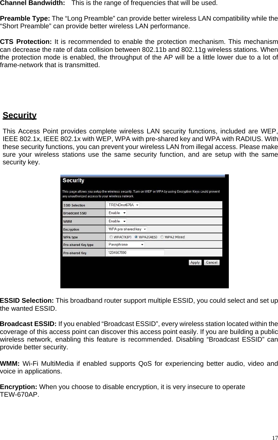 Channel Bandwidth:   This is the range of frequencies that will be used.  Preamble Type: The “Long Preamble” can provide better wireless LAN compatibility while the “Short Preamble” can provide better wireless LAN performance.  CTS Protection: It is recommended to enable the protection mechanism. This mechanism can decrease the rate of data collision between 802.11b and 802.11g wireless stations. When the protection mode is enabled, the throughput of the AP will be a little lower due to a lot of frame-network that is transmitted.  TX Power: This can be set to a bare minimum or maximum power.   Security This Access Point provides complete wireless LAN security functions, included are WEP, IEEE 802.1x, IEEE 802.1x with WEP, WPA with pre-shared key and WPA with RADIUS. With these security functions, you can prevent your wireless LAN from illegal access. Please make sure your wireless stations use the same security function, and are setup with the same security key.    ESSID Selection: This broadband router support multiple ESSID, you could select and set up the wanted ESSID.  Broadcast ESSID: If you enabled “Broadcast ESSID”, every wireless station located within the coverage of this access point can discover this access point easily. If you are building a public wireless network, enabling this feature is recommended. Disabling “Broadcast ESSID” can provide better security.  WMM: Wi-Fi MultiMedia if enabled supports QoS for experiencing better audio, video and voice in applications.  Encryption: When you choose to disable encryption, it is very insecure to operate TEW-670AP.     17